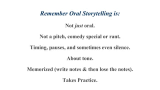 Remember Oral Storytelling is:
Not just oral.
Not a pitch, comedy special or rant.
Timing, pauses, and sometimes even silence.
About tone.
Memorized (write notes & then lose the notes).
Takes Practice.
 