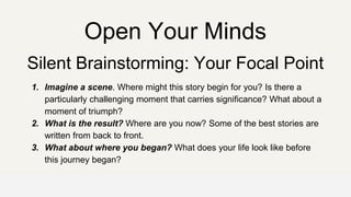 Open Your Minds
Silent Brainstorming: Your Focal Point
1. Imagine a scene. Where might this story begin for you? Is there a
particularly challenging moment that carries significance? What about a
moment of triumph?
2. What is the result? Where are you now? Some of the best stories are
written from back to front.
3. What about where you began? What does your life look like before
this journey began?
 