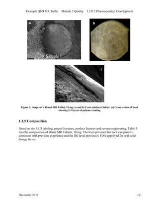 Example QbD MR Tablet Module 3 Quality 3.2.P.2 Pharmaceutical Development
b
c
Figure 3. Images of a Brand MR Tablet, 10 mg: (a and b) Cross section of tablet; (c) Cross section of bead
showing 2-3 layers of polymer coating
1.2.5 Composition
Based on the RLD labeling, patent literature, product features and reverse engineering, Table 3
lists the composition of Brand MR Tablets, 10 mg. The level provided for each excipient is
consistent with previous experience and the IIG level previously FDA-approved for oral solid
dosage forms.
December 2011 10
 