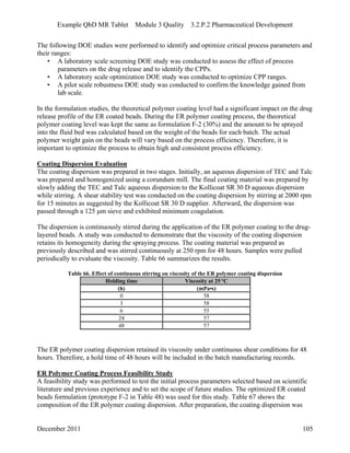 Example QbD MR Tablet Module 3 Quality 3.2.P.2 Pharmaceutical Development
The following DOE studies were performed to identify and optimize critical process parameters and
their ranges:
• A laboratory scale screening DOE study was conducted to assess the effect of process
parameters on the drug release and to identify the CPPs.
• A laboratory scale optimization DOE study was conducted to optimize CPP ranges.
• A pilot scale robustness DOE study was conducted to confirm the knowledge gained from
lab scale.
In the formulation studies, the theoretical polymer coating level had a significant impact on the drug
release profile of the ER coated beads. During the ER polymer coating process, the theoretical
polymer coating level was kept the same as formulation F-2 (30%) and the amount to be sprayed
into the fluid bed was calculated based on the weight of the beads for each batch. The actual
polymer weight gain on the beads will vary based on the process efficiency. Therefore, it is
important to optimize the process to obtain high and consistent process efficiency.
Coating Dispersion Evaluation
The coating dispersion was prepared in two stages. Initially, an aqueous dispersion of TEC and Talc
was prepared and homogenized using a corundum mill. The final coating material was prepared by
slowly adding the TEC and Talc aqueous dispersion to the Kollicoat SR 30 D aqueous dispersion
while stirring. A shear stability test was conducted on the coating dispersion by stirring at 2000 rpm
for 15 minutes as suggested by the Kollicoat SR 30 D supplier. Afterward, the dispersion was
passed through a 125 μm sieve and exhibited minimum coagulation.
The dispersion is continuously stirred during the application of the ER polymer coating to the drug-
layered beads. A study was conducted to demonstrate that the viscosity of the coating dispersion
retains its homogeneity during the spraying process. The coating material was prepared as
previously described and was stirred continuously at 250 rpm for 48 hours. Samples were pulled
periodically to evaluate the viscosity. Table 66 summarizes the results.
Table 66. Effect of continuous stirring on viscosity of the ER polymer coating dispersion
Holding time Viscosity at 25 °C
(h) (mPa•s)
0 58
3 58
6 55
24 57
48 57
The ER polymer coating dispersion retained its viscosity under continuous shear conditions for 48
hours. Therefore, a hold time of 48 hours will be included in the batch manufacturing records.
ER Polymer Coating Process Feasibility Study
A feasibility study was performed to test the initial process parameters selected based on scientific
literature and previous experience and to set the scope of future studies. The optimized ER coated
beads formulation (prototype F-2 in Table 48) was used for this study. Table 67 shows the
composition of the ER polymer coating dispersion. After preparation, the coating dispersion was
December 2011 105
 