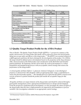 Example QbD MR Tablet Module 3 Quality 3.2.P.2 Pharmaceutical Development
Table 3. Composition of Brand MR Tablets, 10 mg
Components Function
Unit
(mg per tablet)
Unit
(% w/w)
ER Coated Beads
Z Drug substance 7.0 2.8
Povidone (PVP) Binder 2-4 0.8-1.6
Ethyl Cellulose Coating polymer 3-5 1.2-2.0
Polyethylene Glycol (PEG) Plasticizer 0.2-0.8 0.08-0.3
Sugar Sphere Substrate 18-28 7.2-11.2
ER Coated Beads Subtotal 40 16.0
IR Granules and Final Blend
(excluding beads)
Z Drug substance 3.0 1.2
Microcrystalline Cellulose (MCC) Filler 100-140 40.0-56.0
Lactose Monohydrate Filler 40-70 16.0-28.0
Sodium Starch Glycolate (SSG) Disintegrant 10-20 4.0-8.0
Magnesium Stearate Lubricant 1.5-3.5 0.6-1.4
Blend (excluding beads) Subtotal 210 84.0
Total tablet weight 250 100.0
1.3 Quality Target Product Profile for the ANDA Product
Note to Reader: The Quality Target Product Profile (QTPP) is “a prospective summary of the
quality characteristics of a drug product that ideally will be achieved to ensure the desired quality,
taking into account safety and efficacy of the drug product.”1
The QTPP is an essential element of
a QbD approach and forms the basis of design for the development of the product. For ANDAs,
the target should be defined early in development based on the properties of the drug substance
(DS), characterization of the RLD product and consideration of the RLD label and intended
patient population. By beginning with the end in mind, the result of development is a robust
formulation and manufacturing process with an acceptable control strategy that ensures the
performance of the drug product.
A critical quality attribute (CQA) is “a physical, chemical, biological, or microbiological
property or characteristic that should be within an appropriate limit, range, or distribution to
ensure the desired product quality.”1
The identification of a CQA from the QTPP is based on the
severity of harm to a patient should the product fall outside the acceptable range for that
attribute.
All quality attributes are target elements of the drug product and should be achieved through a
good quality management system, appropriate formulation/process design and development.
From the perspective of pharmaceutical development, we only investigate the subset of CQAs of
the drug product that also have a high potential to be impacted by the formulation or process
variables. Our investigation culminates in an appropriate control strategy.
1
ICH Harmonised Tripartite Guideline: Q8(R2) Pharmaceutical Development. August 2009.
December 2011 11
 