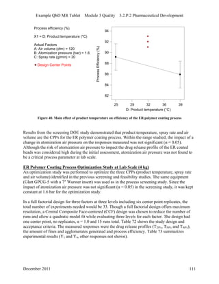 Example QbD MR Tablet Module 3 Quality 3.2.P.2 Pharmaceutical Development
Process efficiency (%)
X1 = D: Product temperature (°C)
Actual Factors
A: Air volume (cfm) = 120
B: Atomization pressure (bar) = 1.6
C: Spray rate (g/min) = 20
25 29 32 36 39
D: Product temperature (°C)
ProcessEfficiency(%)
82
84
86
88
90
92
94
Design Center Points
Figure 40. Main effect of product temperature on efficiency of the ER polymer coating process
Results from the screening DOE study demonstrated that product temperature, spray rate and air
volume are the CPPs for the ER polymer coating process. Within the range studied, the impact of a
change in atomization air pressure on the responses measured was not significant (α = 0.05).
Although the risk of atomization air pressure to impact the drug release profile of the ER coated
beads was considered high during the initial assessment, atomization air pressure was not found to
be a critical process parameter at lab scale.
ER Polymer Coating Process Optimization Study at Lab Scale (4 kg)
An optimization study was performed to optimize the three CPPs (product temperature, spray rate
and air volume) identified in the previous screening and feasibility studies. The same equipment
(Glatt GPCG-5 with a 7″ Wurster insert) was used as in the process screening study. Since the
impact of atomization air pressure was not significant (α = 0.05) in the screening study, it was kept
constant at 1.6 bar for the optimization study.
In a full factorial design for three factors at three levels including six center point replicates, the
total number of experiments needed would be 33. Though a full factorial design offers maximum
resolution, a Central Composite Face-centered (CCF) design was chosen to reduce the number of
runs and allow a quadratic model fit while evaluating three levels for each factor. The design had
one center point, no replicates, α = 1.0 and 15 runs total. Table 72 shows the study design and
acceptance criteria. The measured responses were the drug release profiles (T20%, T50% and T80%),
the amount of fines and agglomerates generated and process efficiency. Table 73 summarizes
experimental results (Y1 and Y4, other responses not shown).
December 2011 111
 