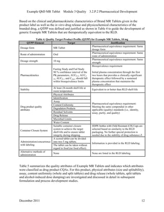 Example QbD MR Tablet Module 3 Quality 3.2.P.2 Pharmaceutical Development
Based on the clinical and pharmacokinetic characteristics of Brand MR Tablets given in the
product label as well as the in vitro drug release and physicochemical characteristics of the
branded drug, a QTPP was defined and justified as shown in Table 4 to guide the development of
generic Example MR Tablets that are therapeutically equivalent to the RLD.
Table 4. Quality Target Product Profile (QTPP) for Example MR Tablets, 10 mg
QTPP Element Target Justification
Dosage form MR Tablet
Pharmaceutical equivalence requirement: Same
dosage form
Route of administration Oral
Pharmaceutical equivalence requirement: Same
route of administration
Dosage strength 10 mg
Pharmaceutical equivalence requirement: Same
strength
Pharmacokinetics
Fasting Study and Fed Study
90 % confidence interval of the
PK parameters, AUC0-2, AUC2-
24, AUC0-∞ and Cmax, should fall
within bioequivalence limits
Bioequivalence requirement
Initial plasma concentration through the first
two hours that provides a clinically significant
therapeutic effect followed by a sustained
plasma concentration that maintains the
therapeutic effect
Stability
At least 24-month shelf-life at
room temperature
Equivalent to or better than RLD shelf-life
Physical Attributes
Identification
Assay
Content Uniformity
Degradation Products
Residual Solvents
Drug Release
Microbial Limits
Drug product quality
attributes
Water Content
Pharmaceutical equivalence requirement:
Meeting the same compendial or other
applicable (quality) standards (i.e., identity,
assay, purity, and quality)
Container Closure System
Suitable container closure
system to achieve the target
shelf-life and to ensure tablet
integrity during shipping.
HDPE bottles with Child Resistant (CR) Caps are
selected based on similarity to the RLD
packaging. No further special protection is
needed due to the stability of drug substance Z.
A scored tablet can be divided
into two 5 mg tablets.Administration/concurrence
with labeling The tablet can be taken without
regard to food (no food effect).
Information is provided in the RLD labeling.
Alternative methods of
administration
None None are listed in the RLD labeling.
Table 5 summarizes the quality attributes of Example MR Tablets and indicates which attributes
were classified as drug product CQAs. For this product, physical attributes (size and splitability),
assay, content uniformity (whole and split tablets) and drug release (whole tablets, split tablets
and alcohol-induced dose dumping) are investigated and discussed in detail in subsequent
formulation and process development studies.
December 2011 12
 