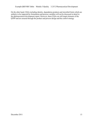 Example QbD MR Tablet Module 3 Quality 3.2.P.2 Pharmaceutical Development
December 2011 13
On the other hand, CQAs including identity, degradation products and microbial limits which are
unlikely to be impacted by formulation and process variables will not be discussed in detail in
the pharmaceutical development report. However, these CQAs are still target elements of the
QTPP and are ensured through the product and process design and the control strategy
 