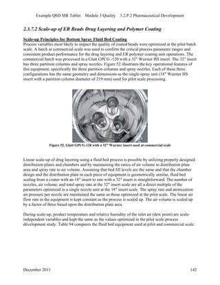Example QbD MR Tablet Module 3 Quality 3.2.P.2 Pharmaceutical Development
2.3.7.2 Scale-up of ER Beads Drug Layering and Polymer Coating
Scale-up Principles for Bottom Spray Fluid Bed Coating
Process variables most likely to impact the quality of coated beads were optimized at the pilot batch
scale. A batch at commercial scale was used to confirm the critical process parameter ranges and
consistent product performance for the drug layering and ER polymer coating unit operations. The
commercial batch was processed in a Glatt GPCG -120 with a 32″ Wurster HS insert. The 32″ insert
has three partition columns and spray nozzles. Figure 52 illustrates the key operational features of
this equipment, specifically the three partition columns and spray nozzles. Each of these three
configurations has the same geometry and dimensions as the single-spray unit (18″ Wurster HS
insert with a partition column diameter of 219 mm) used for pilot scale processing.
Figure 52. Glatt GPCG-120 with a 32″ Wurster insert used at commercial scale
Linear scale-up of drug layering using a fluid bed process is possible by utilizing properly designed
distribution plates and chambers and by maintaining the ratios of air volume to distribution plate
area and spray rate to air volume. Assuming that bed fill levels are the same and that the chamber
design and the distribution plate in each piece of equipment is geometrically similar, fluid bed
scaling from a coater with an 18″ insert to one with a 32″ insert is straightforward. The number of
nozzles, air volume, and total spray rate at the 32″ insert scale are all a direct multiple of the
parameters optimized in a single nozzle unit at the 18″ insert scale. The spray rate and atomization
air pressure per nozzle are maintained the same as those optimized at the pilot scale. The linear air
flow rate in the equipment is kept constant as the process is scaled up. The air volume is scaled up
by a factor of three based upon the distribution plate area.
During scale-up, product temperature and relative humidity of the inlet air (dew point) are scale-
independent variables and kept the same as the values optimized in the pilot scale process
development study. Table 94 compares the fluid bed equipment used at pilot and commercial scale.
December 2011 142
 