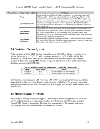 Example QbD MR Tablet Module 3 Quality 3.2.P.2 Pharmaceutical Development
Process Steps Drug Product CQAs Justification
Assay
Feeder speed, feeder fill depth and press speed were investigated and acceptable
tablet assay (95 – 105%) was achieved within the studied ranges. The risk of the
compression process variables to impact tablet assay is reduced from high to low.
Content Uniformity
Tablets were sampled at ten evenly spaced time intervals during compression of a
batch and CU testing at each time point was performed. The data revealed no
evidence of segregation in the hopper. The risk of impact on tablet CU is reduced
from high to low.
Drug Release –
whole tablets
The compression process was optimized. Bead integrity was confirmed after tablet
compression at the highest force studied. The drug release from whole tablets was
not significantly impacted by the compression force within the studied range.
Therefore, the risk of the compression process variables to impact drug release from
whole tablets is reduced from high to low.
Drug Release –
split tablets
The split tablet portions demonstrated adequate CU and comparable drug release to
the whole tablets. Thus, the risk of the compression process variables to impact drug
release from split tablets is reduced from high to low.
2.4 Container Closure System
To be consistent with the RLD, the drug product Example MR Tablets, 10 mg, is intended to be
labeled for storage at 25 °C (77 °F) with excursions permitted to 15-30 °C (59 – 86 °F). The
innovator has chosen round white opaque HDPE bottles with an induction seal liner and child
resistant (CR) closure. Example MR Tablets, 10 mg, will be similarly packed and the bottle pack
details are summarized in Table 104.
Table 104. Proposed commercial packaging for Example MR Tablets, 10 mg
Count HDPE Bottle Closure
30 Tablets 40 cc 33 mm white CR cap with pulp liner
90 Tablets 60 cc 38 mm white CR cap with pulp liner
Information on conformance to USP <661> and USP <671>, food safety certification, and stability
data available to date can be found in the relevant sections of Module 3. The selected commercial
packaging provides adequate protection from light, heat, oxygen, and moisture and is suitable for its
intended use.
2.5 Microbiological Attributes
An accelerated stability study of prototype F-2 demonstrated that the drug product has low water
activity and is not capable of supporting microbial growth. Routine microbiological testing of
Example MR Tablets is unnecessary due to the low water activity of the product, controls on
incoming raw materials, and controls on in-process water content.
December 2011 150
 