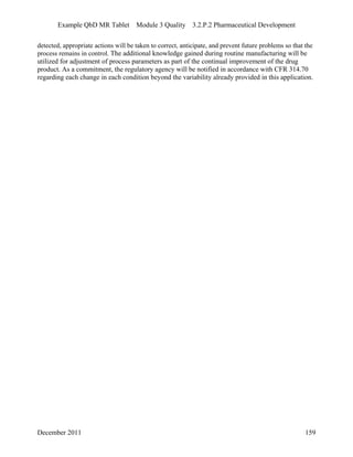Example QbD MR Tablet Module 3 Quality 3.2.P.2 Pharmaceutical Development
detected, appropriate actions will be taken to correct, anticipate, and prevent future problems so that the
process remains in control. The additional knowledge gained during routine manufacturing will be
utilized for adjustment of process parameters as part of the continual improvement of the drug
product. As a commitment, the regulatory agency will be notified in accordance with CFR 314.70
regarding each change in each condition beyond the variability already provided in this application.
December 2011 159
 