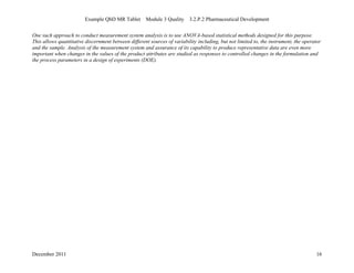 Example QbD MR Tablet Module 3 Quality 3.2.P.2 Pharmaceutical Development
December 2011 16
One such approach to conduct measurement system analysis is to use ANOVA-based statistical methods designed for this purpose.
This allows quantitative discernment between different sources of variability including, but not limited to, the instrument, the operator
and the sample. Analysis of the measurement system and assurance of its capability to produce representative data are even more
important when changes in the values of the product attributes are studied as responses to controlled changes in the formulation and
the process parameters in a design of experiments (DOE).
 