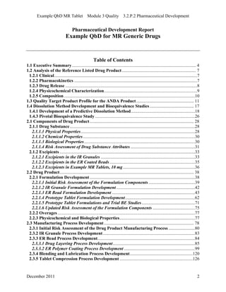 Example QbD MR Tablet Module 3 Quality 3.2.P.2 Pharmaceutical Development
Pharmaceutical Development Report
Example QbD for MR Generic Drugs
Table of Contents
1.1 Executive Summary................................................................................................................ 4
1.2 Analysis of the Reference Listed Drug Product................................................................... 7
1.2.1 Clinical.................................................................................................................................7
1.2.2 Pharmacokinetics ...............................................................................................................7
1.2.3 Drug Release .......................................................................................................................8
1.2.4 Physicochemical Characterization....................................................................................9
1.2.5 Composition ......................................................................................................................10
1.3 Quality Target Product Profile for the ANDA Product.................................................... 11
1.4 Dissolution Method Development and Bioequivalence Studies........................................ 17
1.4.1 Development of a Predictive Dissolution Method..........................................................18
1.4.3 Pivotal Bioequivalence Study ..........................................................................................26
2.1 Components of Drug Product.............................................................................................. 28
2.1.1 Drug Substance.................................................................................................................28
2.1.1.1 Physical Properties.......................................................................................................28
2.1.1.2 Chemical Properties.....................................................................................................30
2.1.1.3 Biological Properties....................................................................................................30
2.1.1.4 Risk Assessment of Drug Substance Attributes ..........................................................31
2.1.2 Excipients ..........................................................................................................................33
2.1.2.1 Excipients in the IR Granules .....................................................................................33
2.1.2.2 Excipients in the ER Coated Beads.............................................................................35
2.1.2.3 Excipients in Example MR Tablets, 10 mg.................................................................36
2.2 Drug Product......................................................................................................................... 38
2.2.1 Formulation Development...............................................................................................38
2.2.1.1 Initial Risk Assessment of the Formulation Components..........................................39
2.2.1.2 IR Granule Formulation Development.......................................................................42
2.2.1.3 ER Bead Formulation Development ...........................................................................43
2.2.1.4 Prototype Tablet Formulation Development...............................................................62
2.2.1.5 Prototype Tablet Formulations and Trial BE Studies................................................71
2.2.1.6 Updated Risk Assessment of the Formulation Components ......................................75
2.2.2 Overages............................................................................................................................77
2.2.3 Physicochemical and Biological Properties....................................................................77
2.3 Manufacturing Process Development ................................................................................. 78
2.3.1 Initial Risk Assessment of the Drug Product Manufacturing Process........................80
2.3.2 IR Granule Process Development...................................................................................83
2.3.3 ER Bead Process Development........................................................................................84
2.3.3.1 Drug Layering Process Development..........................................................................85
2.3.3.2 ER Polymer Coating Process Development ................................................................99
2.3.4 Blending and Lubrication Process Development.........................................................120
2.3.5 Tablet Compression Process Development ..................................................................126
December 2011 2
 