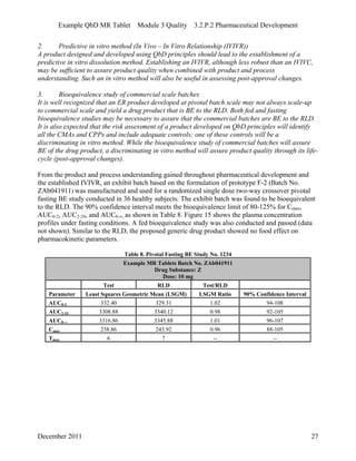 Example QbD MR Tablet Module 3 Quality 3.2.P.2 Pharmaceutical Development
2. Predictive in vitro method (In Vivo – In Vitro Relationship (IVIVR))
A product designed and developed using QbD principles should lead to the establishment of a
predictive in vitro dissolution method. Establishing an IVIVR, although less robust than an IVIVC,
may be sufficient to assure product quality when combined with product and process
understanding. Such an in vitro method will also be useful in assessing post-approval changes.
3. Bioequivalence study of commercial scale batches
It is well recognized that an ER product developed at pivotal batch scale may not always scale-up
to commercial scale and yield a drug product that is BE to the RLD. Both fed and fasting
bioequivalence studies may be necessary to assure that the commercial batches are BE to the RLD.
It is also expected that the risk assessment of a product developed on QbD principles will identify
all the CMAs and CPPs and include adequate controls; one of these controls will be a
discriminating in vitro method. While the bioequivalence study of commercial batches will assure
BE of the drug product, a discriminating in vitro method will assure product quality through its life-
cycle (post-approval changes).
From the product and process understanding gained throughout pharmaceutical development and
the established IVIVR, an exhibit batch based on the formulation of prototype F-2 (Batch No.
ZAb041911) was manufactured and used for a randomized single dose two-way crossover pivotal
fasting BE study conducted in 36 healthy subjects. The exhibit batch was found to be bioequivalent
to the RLD. The 90% confidence interval meets the bioequivalence limit of 80-125% for Cmax,
AUC0-2, AUC2-24, and AUC0-∞, as shown in Table 8. Figure 15 shows the plasma concentration
profiles under fasting conditions. A fed bioequivalence study was also conducted and passed (data
not shown). Similar to the RLD, the proposed generic drug product showed no food effect on
pharmacokinetic parameters.
Table 8. Pivotal Fasting BE Study No. 1234
Example MR Tablets Batch No. ZAb041911
Drug Substance: Z
Dose: 10 mg
Test RLD Test/RLD
Parameter Least Squares Geometric Mean (LSGM) LSGM Ratio 90% Confidence Interval
AUC0-2 332.40 329.31 1.02 94-108
AUC2-24 3308.88 3340.12 0.98 92-105
AUC0-∞ 3316.86 3345.88 1.01 96-107
Cmax 238.86 243.92 0.96 88-105
Tmax 6 7 -- --
December 2011 27
 