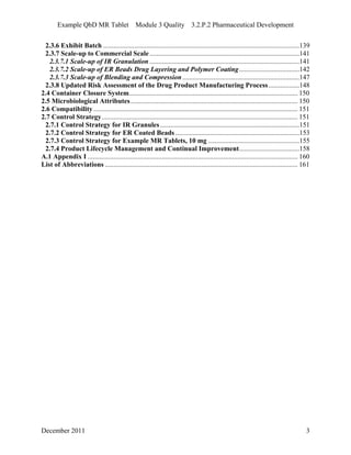 Example QbD MR Tablet Module 3 Quality 3.2.P.2 Pharmaceutical Development
2.3.6 Exhibit Batch ..................................................................................................................139
2.3.7 Scale-up to Commercial Scale.......................................................................................141
2.3.7.1 Scale-up of IR Granulation .......................................................................................141
2.3.7.2 Scale-up of ER Beads Drug Layering and Polymer Coating...................................142
2.3.7.3 Scale-up of Blending and Compression....................................................................147
2.3.8 Updated Risk Assessment of the Drug Product Manufacturing Process..................148
2.4 Container Closure System.................................................................................................. 150
2.5 Microbiological Attributes................................................................................................. 150
2.6 Compatibility....................................................................................................................... 151
2.7 Control Strategy.................................................................................................................. 151
2.7.1 Control Strategy for IR Granules.................................................................................151
2.7.2 Control Strategy for ER Coated Beads ........................................................................153
2.7.3 Control Strategy for Example MR Tablets, 10 mg .....................................................155
2.7.4 Product Lifecycle Management and Continual Improvement...................................158
A.1 Appendix I .......................................................................................................................... 160
List of Abbreviations ................................................................................................................ 161
December 2011 3
 