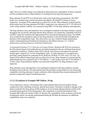 Example QbD MR Tablet Module 3 Quality 3.2.P.2 Pharmaceutical Development
tablet. However, further testing was conducted to demonstrate the compatibility of these excipients
with the amorphous form of drug substance Z resulting from the drug layering process.
Drug substance Z and PVP were dissolved in water at the target drug concentrations. The MCC
beads were crushed using a mortar and pestle and added to the drug/PVP solution to form a
suspension. An aliquot of this suspension was allowed to air dry. Drug substance (control) and the
dried residue from the drug substance/PVP/MCC suspension were exposed to 40 °C/75% RH for 4
weeks. Drug substance stability was monitored using HPLC for the drug substance and impurities.
The drug substance assay and impurities were unchanged (compared to the drug substance control)
throughout the test period, indicating that the drug substance was chemically compatible with PVP
and MCC under the conditions that approximate those encountered during processing. The XRPD
scans confirmed the amorphous nature of the drug substance in the dried residue throughout the
duration of the compatibility study. This observation was also verified in binder optimization
studies conducted during formulation development as described in Section 2.2.1.3 Binder
Optimization and Drug Substance Solid State Stabilization.
As discussed in Section 2.2.1.3 Selection of Coating Polymer, Kollicoat SR 30 D was selected as
the ER polymer based on favorable physico-mechanical properties that can withstand downstream
compression conditions. Triethyl citrate (TEC) and talc were chosen as the plasticizer and anti-
tacking agent, respectively. For the compatibility study, 1% drug substance Z was spiked into a
prototype coating dispersion containing 82.8% Kollicoat 30 SR D, 4% TEC and 12.2% Talc. An
aliquot of the spiked coating dispersion was allowed to air dry. Drug substance Z (control) and the
spiked dispersion were exposed to 60 °C/75% RH for 1, 7 and 14 days and to 40 °C/75% RH for 1,
2 and 4 weeks. Drug substance stability was monitored using HPLC for drug substance Z and
impurities.
Drug substance assay and impurities were unchanged (compared to the drug substance control)
throughout the test period. This demonstrated that the prototype coating dispersion was chemically
compatible with drug substance Z under conditions which mimicked those expected during the ER
polymer coating and curing (if needed) processes.
2.1.2.3 Excipients in Example MR Tablets, 10 mg
It was important to choose a formulation that would maintain bead structural integrity during
compression while exhibiting consistent, optimal drug release. Premature crushing or damage to the
beads would alter the drug release profile leading to an inconsistent pharmacokinetic profile of the
extended release portion of the drug product. The components in the final formulation of the
Example MR Tablets are listed in Table 18. Because the compatibility of the excipients used in the
extragranular matrix was already demonstrated during the IR tablet development, no additional
compatibility study was conducted.
December 2011 36
 