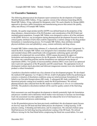 Example QbD MR Tablet Module 3 Quality 3.2.P.2 Pharmaceutical Development
1.1 Executive Summary
The following pharmaceutical development report summarizes the development of Example
Modified Release (MR) Tablets, 10 mg, a generic version of the reference listed drug (RLD),
Brand MR Tablets, 10 mg, indicated for therapeutic relief. We used a Quality by Design (QbD)
approach to develop a tablet formulation and manufacturing process that ensures the quality,
safety and efficacy of Example MR Tablets.
Initially, the quality target product profile (QTPP) was defined based on the properties of the
drug substance, characterization of the RLD product, and consideration of the RLD label and
intended patient population. Example MR Tablets were designed to achieve all of the attributes
in the QTPP. However, our investigation during pharmaceutical development focused on those
critical quality attributes (CQAs) that could be impacted by a realistic change to the drug product
formulation or manufacturing process. For Example MR Tablets, these attributes included
physical attributes (size and splitability), assay, content uniformity and drug release.
Example MR Tablets contain drug substance Z, a chemically stable BCS Class I compound. To
match the RLD, Example MR Tablets were designed to have immediate release (IR) granules
and extended release (ER) coated beads with extragranular cushioning agents and other
excipients all compressed into scored tablets. ANDA aaaaaa documents the approved
formulation and manufacturing process for the IR granules. Kollicoat SR 30 D was selected as
the release rate controlling polymer and the formulation was optimized using design of
experiments (DOE). Two grades of microcrystalline cellulose (MCC) were used in an optimized
ratio to prevent segregation of the IR granules and ER coated beads. The appropriate levels of
disintegrant (sodium starch glycolate) and lubricant (magnesium stearate) were also identified to
produce a robust formulation.
A predictive dissolution method was a key element of our development program. We developed
the method (USP apparatus 3 at 10 dpm in 250 mL of pH 6.8 phosphate buffer) by performing an
extensive evaluation of dissolution conditions using our initial prototype formulation (F-1) that
failed in our first pilot bioequivalence (BE) study. A subsequent BE study confirmed the
theoretical polymer coating level needed to match the RLD performance. We utilized
pharmacokinetic data collected from the BE studies to establish an in vitro-in vivo relationship
(IVIVR). The predictive dissolution method will be used for quality control of the final drug
product.
Risk assessment was used throughout development to identify potentially high risk formulation
and process variables and to determine which studies were necessary to increase our knowledge.
Each risk assessment was then updated to capture the reduced the level of risk based on our
improved product and process understanding.
As the IR granulation process has been previously established, this development report focuses
on four key steps for ER bead and final tablet process development: 1) drug layering, 2) ER
polymer coating, 3) blending and lubrication, and 4) compression. We selected a bottom spray
fluid bed process for both drug layering and polymer coating of the ER beads. We utilized
diffusive mixing for the final blend before compressing the blend into scored tablets. For each
December 2011 4
 