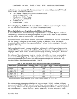 Example QbD MR Tablet Module 3 Quality 3.2.P.2 Pharmaceutical Development
uniformity and drug release profile. Physical parameters for commercially available MCC beads
with a 250-350 μm PSD are listed below:
• PSD: 250-350 µm with  85% of beads meeting criterion
• Loss on Drying (LOD): ≤ 7.0%
• Bulk density: ~ 0.80  5% g/cc
• Sphericity degree: 0.90  0.05
• Friability: < 0.1%
• Swelling index: ≤ 2 mL/g
Prior to drug layering, the MCC beads received from the vendor are sieved and only the fraction
that falls within the desired PSD of 250-350 µm is used for processing.
Binder Optimization and Drug Substance Solid State Stabilization
A lab scale formulation development study was performed on a 1 kg batch. Aqueous solution of
drug substance and binder was coated onto beads and the effect of each binder on drug substance
physical stability and drug release profile was investigated.
Binders are selected based on their spreading coefficients. For a binder to be effective, it is vital that
it is able to form a film on the particle surface. If binders are added in a higher than optimal
concentration, films can form viscous gels on the bead’s surface, thereby retarding the dissolution
properties of the drug.
PVP was selected because it was used as the binder in IR granules and is known to be compatible
with both MCC and drug substance Z. In addition, PVP was shown to provide good adhesion of the
drug layer to MCC beads and the layer displays satisfactory uniformity, porosity and LOD values.
The solution of drug substance and binder in water has to be neither too viscous nor too tacky to
ensure successful drug layering. The following studies were performed to optimize the drug
substance to binder ratio and to assess its effect on drug substance physical stability and drug
layering efficiency. Results are summarized in Table 24.
Table 24. Drug substance to binder ratio optimization studies for drug layering
Experiment DS:Binder Ratio Release in 15 min HPLC Assay LOD Amount of crystalline DS*
(%) (% w/w) (%) (%)
No binder 100:0 89 99.9 0.1 80
With PVP K30 95:5 89 99.8 0.2 20
With PVP K30 90:10 96 99.7 0.2 ND
With PVP K30 85:15 97 99.6 0.3 ND
With PVP K30 80:20 92 99.4 0.2 ND
With PVP K30 75:25 85 99.5 0.2 ND
*Amorphous-crystalline ratio as determined by XRPD after 6 months storage at 40 °C/75% RH.
The output characteristics measured include rate of release, assay (HPLC), LOD and solid state
characterization (Table 24). Each drug substance to binder ratio investigated gave a clear solution of
low viscosity and resulted in drug-layered beads that met the predefined release and assay targets of
not less than 85% in 15 minutes and 95.0 – 105.0%, respectively. At ratios of 90:10, 85:15 and
December 2011 46
 