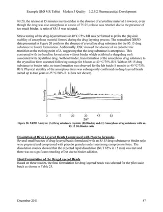 Example QbD MR Tablet Module 3 Quality 3.2.P.2 Pharmaceutical Development
80:20, the release at 15 minutes increased due to the absence of crystalline material. However, even
though the drug was also amorphous at a ratio of 75:25, release was retarded due to the presence of
too much binder. A ratio of 85:15 was selected.
Stress testing of the drug-layered beads at 40°C/75% RH was performed to probe the physical
stability of amorphous material formed during the drug layering process. The normalized XRPD
data presented in Figure 20 confirms the absence of crystalline drug substance for the 85:15 drug
substance to binder formulation. Additionally, DSC showed the absence of an endothermic
transition at the melting point of Z, suggesting that the drug substance is amorphous. This
contrasted with the baseline formulation without binder which exhibited a sharp drug melt
associated with crystalline drug. Without binder, transformation of the amorphous drug substance to
the crystalline form occurred following storage for 6 hours at 40 °C/75% RH. With an 85:15 drug
substance to binder ratio, no transformation was observed for the lab batch (6 months at 40 °C/75%
RH). Physical stability of the amorphous form was subsequently confirmed on drug-layered beads
stored up to two years at 25 °C/60% RH (data not shown).
Figure 20. XRPD Analysis: (A) Drug substance crystals; (B) Binder; and (C) Amorphous drug substance with an
85:15 DS:Binder ratio
Dissolution of Drug Layered Beads Compressed with Placebo Granules
Several small batches of drug-layered beads formulated with an 85:15 drug substance to binder ratio
were prepared and compressed with placebo granules under increasing compression force. The
dissolution studies showed that the expected rapid dissolution (NLT 85% in 15 min) was met and
there was no significant retarding effect due to binder addition.
Final Formulation of the Drug-Layered Beads
Based on these studies, the final formulation for drug-layered beads was selected for the pilot scale
batch as shown in Table 25.
December 2011 47
 