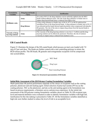 Example QbD MR Tablet Module 3 Quality 3.2.P.2 Pharmaceutical Development
Formulation Drug-layered beads
Justification
Variables CQAs
Assay
At a ratio of 85:15, the drug substance can be uniformly applied onto the MCC
beads without adhesion issues. The risk of the drug substance to binder ratio to
impact drug-layered bead assay is reduced from high to low.
DS/Binder ratio
Drug Release
Using a drug substance to binder ratio of 90:10, 85:15 or 80:20 stabilized the
amorphous form in the drug-layered beads. A drug substance to binder ratio of 85:15
was selected and the beads showed rapid dissolution when compressed with placebo
IR granules. The risk of the ratio to impact drug release from the layered beads is
reduced from high to low.
Viscosity of drug
layering solution
Assay
The viscosity of the drug layering solution is very low (< 5 mPa•s) and the drug
layering solution can be effectively atomized. Therefore, the risk of solution
viscosity to impact assay is reduced from medium to low.
ER Coated Beads
Figure 21 illustrates the design of the ER coated beads which possess an inert core loaded with 7.0
mg of Z per unit dose. The beads are further coated with a rate controlling polymer to mimic the
RLD release profile. The ER beads, IR granules and extragranular excipients will be compressed
into scored tablets.
MCC Bead
Drug Layer
Rate Controlling Polymer
Figure 21. Structural representation of ER beads
Initial Risk Assessment of the ER Polymer Coating Formulation Variables
Multi-particulate ER portion performance depends on the choice of excipients such as the coating
polymer, plasticizer and anti-tacking agent. Initial selection of polyvinyl acetate (PVAc) as the
coating polymer, TEC as the plasticizer, and talc as the anti-tacking agent in the formulation was
based on process requirements, a literature survey and previous experience. In the initial risk
assessment of the ER polymer coating formulation variables shown in Table 28, ER excipient type,
level and material attributes were evaluated in order to identify formulation variables with high risk.
Justification for the risk ranking is presented in Table 29. All the formulation variables identified as
high risk were further studied to reduce the level of risk to an acceptable level.
December 2011 49
 