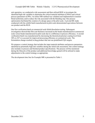 Example QbD MR Tablet Module 3 Quality 3.2.P.2 Pharmaceutical Development
unit operation, we conducted a risk assessment and then utilized DOE to investigate the
identified high risk variables to determine the critical material attributes (CMAs) and critical
process parameters (CPPs). An inline NIR method was validated and implemented to monitor
blend uniformity and to reduce the risk associated with the blending step. Our process
optimization facilitated the creation of a design space at the pilot scale. A pivotal BE study
conducted with the exhibit batch manufactured at pilot scale demonstrated equivalence between
our product and the RLD.
Our first verification batch at commercial scale failed dissolution testing. Subsequent
investigation showed that film coat thickness increased on the beads manufactured at commercial
scale versus beads manufactured at pilot scale due to a difference in process efficiency. A second
verification batch was manufactured by decreasing the theoretical polymer coating level from
30% to 28 % to account for improved processing efficiency at commercial scale. The
formulation change resulted in drug product that met our predefined CQA targets.
We propose a control strategy that includes the input material attributes and process parameters
identified as potentially high risk variables during the initial risk assessment. Our control strategy
also includes in-process and finished product specifications. The process will be monitored
during the lifecycle of the product and additional knowledge gained will be utilized to make
adjustments to the control strategy as appropriate.
The development time line for Example MR is presented in Table 1.
December 2011 5
 