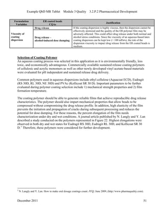 Example QbD MR Tablet Module 3 Quality 3.2.P.2 Pharmaceutical Development
Formulation ER coated beads
Justification
Variables CQAs
Drug release
Viscosity of
coating
dispersion
Drug release –
alcohol-induced dose dumping
If the coating dispersion is highly viscous, then the dispersion cannot be
effectively atomized and the quality of the ER polymer film may be
adversely affected. This could affect drug release under both normal and
alcohol stress conditions. Since the viscosity of an aqueous-based latex
coating dispersion can be kept low (< 100 mPa•s), the risk of the
dispersion viscosity to impact drug release from the ER coated beads is
medium.
Selection of Coating Polymer
An aqueous coating process was selected in this application as it is environmentally friendly, less
toxic, and economically advantageous. Commercially available sustained release coating polymers
of cellulosic and acrylic monomers as well as other newly developed vinyl acetate-based materials
were evaluated for pH independent and sustained release drug delivery.
Common polymers used in aqueous dispersions include ethyl cellulose (Aquacoat ECD), Eudragit
(RS 30D, RL 30D, NE 30D) and PVAc (Kollicoat SR 30 D). Important parameters to be further
evaluated during polymer coating selection include 1) mechanical strength properties and 2) film
formation temperature.
The coating polymer should be able to generate reliable films that achieve reproducible drug release
characteristics. The polymer should also impart mechanical properties that allow beads to be
compressed without compromising the drug release profile. In addition, high elasticity of the film
prevents the initiation and propagation of cracks during subsequent processing and reduces the
potential for dose dumping. For these reasons, the percent elongation of the film needs
characterization under dry and wet conditions. A journal article published by N. Langly and Y. Lan
described a study conducted on the polymers represented in Figure 22. Highest elongations were
observed in both dry and wet states for Eudragit RS 30D, Eudragit RL 30D, and Kollicoat SR 30
D.3
Therefore, these polymers were considered for further development.
3
N. Langly and Y. Lan. How to make oral dosage coatings count. PFQ, June 2009, (http://www.pharmaquality.com).
December 2011 51
 