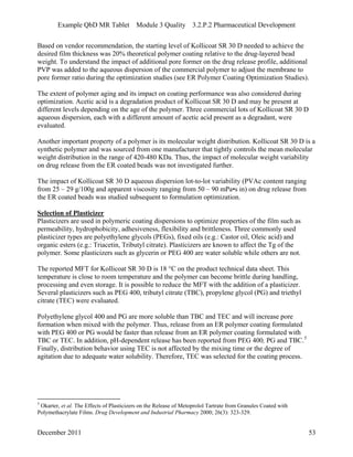 Example QbD MR Tablet Module 3 Quality 3.2.P.2 Pharmaceutical Development
Based on vendor recommendation, the starting level of Kollicoat SR 30 D needed to achieve the
desired film thickness was 20% theoretical polymer coating relative to the drug-layered bead
weight. To understand the impact of additional pore former on the drug release profile, additional
PVP was added to the aqueous dispersion of the commercial polymer to adjust the membrane to
pore former ratio during the optimization studies (see ER Polymer Coating Optimization Studies).
The extent of polymer aging and its impact on coating performance was also considered during
optimization. Acetic acid is a degradation product of Kollicoat SR 30 D and may be present at
different levels depending on the age of the polymer. Three commercial lots of Kollicoat SR 30 D
aqueous dispersion, each with a different amount of acetic acid present as a degradant, were
evaluated.
Another important property of a polymer is its molecular weight distribution. Kollicoat SR 30 D is a
synthetic polymer and was sourced from one manufacturer that tightly controls the mean molecular
weight distribution in the range of 420-480 KDa. Thus, the impact of molecular weight variability
on drug release from the ER coated beads was not investigated further.
The impact of Kollicoat SR 30 D aqueous dispersion lot-to-lot variability (PVAc content ranging
from 25 – 29 g/100g and apparent viscosity ranging from 50 – 90 mPa•s in) on drug release from
the ER coated beads was studied subsequent to formulation optimization.
Selection of Plasticizer
Plasticizers are used in polymeric coating dispersions to optimize properties of the film such as
permeability, hydrophobicity, adhesiveness, flexibility and brittleness. Three commonly used
plasticizer types are polyethylene glycols (PEGs), fixed oils (e.g.: Castor oil, Oleic acid) and
organic esters (e.g.: Triacetin, Tributyl citrate). Plasticizers are known to affect the Tg of the
polymer. Some plasticizers such as glycerin or PEG 400 are water soluble while others are not.
The reported MFT for Kollicoat SR 30 D is 18 °C on the product technical data sheet. This
temperature is close to room temperature and the polymer can become brittle during handling,
processing and even storage. It is possible to reduce the MFT with the addition of a plasticizer.
Several plasticizers such as PEG 400, tributyl citrate (TBC), propylene glycol (PG) and triethyl
citrate (TEC) were evaluated.
Polyethylene glycol 400 and PG are more soluble than TBC and TEC and will increase pore
formation when mixed with the polymer. Thus, release from an ER polymer coating formulated
with PEG 400 or PG would be faster than release from an ER polymer coating formulated with
TBC or TEC. In addition, pH-dependent release has been reported from PEG 400, PG and TBC.5
Finally, distribution behavior using TEC is not affected by the mixing time or the degree of
agitation due to adequate water solubility. Therefore, TEC was selected for the coating process.
5
Okarter, et al. The Effects of Plasticizers on the Release of Metoprolol Tartrate from Granules Coated with
Polymethacrylate Films. Drug Development and Industrial Pharmacy 2000; 26(3): 323-329.
December 2011 53
 