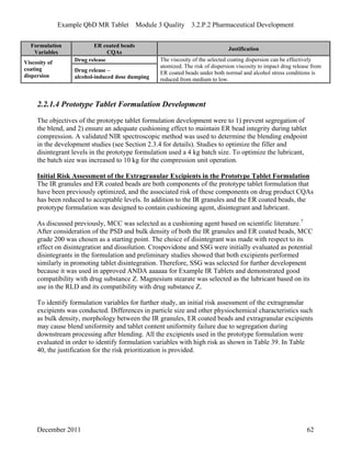 Example QbD MR Tablet Module 3 Quality 3.2.P.2 Pharmaceutical Development
Formulation ER coated beads
Justification
Variables CQAs
Drug releaseViscosity of
coating
dispersion
Drug release –
alcohol-induced dose dumping
The viscosity of the selected coating dispersion can be effectively
atomized. The risk of dispersion viscosity to impact drug release from
ER coated beads under both normal and alcohol stress conditions is
reduced from medium to low.
2.2.1.4 Prototype Tablet Formulation Development
The objectives of the prototype tablet formulation development were to 1) prevent segregation of
the blend, and 2) ensure an adequate cushioning effect to maintain ER bead integrity during tablet
compression. A validated NIR spectroscopic method was used to determine the blending endpoint
in the development studies (see Section 2.3.4 for details). Studies to optimize the filler and
disintegrant levels in the prototype formulation used a 4 kg batch size. To optimize the lubricant,
the batch size was increased to 10 kg for the compression unit operation.
Initial Risk Assessment of the Extragranular Excipients in the Prototype Tablet Formulation
The IR granules and ER coated beads are both components of the prototype tablet formulation that
have been previously optimized, and the associated risk of these components on drug product CQAs
has been reduced to acceptable levels. In addition to the IR granules and the ER coated beads, the
prototype formulation was designed to contain cushioning agent, disintegrant and lubricant.
As discussed previously, MCC was selected as a cushioning agent based on scientific literature.7
After consideration of the PSD and bulk density of both the IR granules and ER coated beads, MCC
grade 200 was chosen as a starting point. The choice of disintegrant was made with respect to its
effect on disintegration and dissolution. Crospovidone and SSG were initially evaluated as potential
disintegrants in the formulation and preliminary studies showed that both excipients performed
similarly in promoting tablet disintegration. Therefore, SSG was selected for further development
because it was used in approved ANDA aaaaaa for Example IR Tablets and demonstrated good
compatibility with drug substance Z. Magnesium stearate was selected as the lubricant based on its
use in the RLD and its compatibility with drug substance Z.
To identify formulation variables for further study, an initial risk assessment of the extragranular
excipients was conducted. Differences in particle size and other physiochemical characteristics such
as bulk density, morphology between the IR granules, ER coated beads and extragranular excipients
may cause blend uniformity and tablet content uniformity failure due to segregation during
downstream processing after blending. All the excipients used in the prototype formulation were
evaluated in order to identify formulation variables with high risk as shown in Table 39. In Table
40, the justification for the risk prioritization is provided.
December 2011 62
 