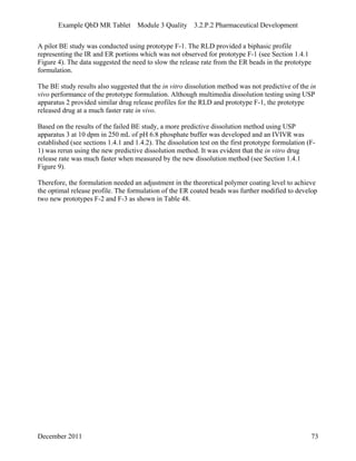 Example QbD MR Tablet Module 3 Quality 3.2.P.2 Pharmaceutical Development
A pilot BE study was conducted using prototype F-1. The RLD provided a biphasic profile
representing the IR and ER portions which was not observed for prototype F-1 (see Section 1.4.1
Figure 4). The data suggested the need to slow the release rate from the ER beads in the prototype
formulation.
The BE study results also suggested that the in vitro dissolution method was not predictive of the in
vivo performance of the prototype formulation. Although multimedia dissolution testing using USP
apparatus 2 provided similar drug release profiles for the RLD and prototype F-1, the prototype
released drug at a much faster rate in vivo.
Based on the results of the failed BE study, a more predictive dissolution method using USP
apparatus 3 at 10 dpm in 250 mL of pH 6.8 phosphate buffer was developed and an IVIVR was
established (see sections 1.4.1 and 1.4.2). The dissolution test on the first prototype formulation (F-
1) was rerun using the new predictive dissolution method. It was evident that the in vitro drug
release rate was much faster when measured by the new dissolution method (see Section 1.4.1
Figure 9).
Therefore, the formulation needed an adjustment in the theoretical polymer coating level to achieve
the optimal release profile. The formulation of the ER coated beads was further modified to develop
two new prototypes F-2 and F-3 as shown in Table 48.
December 2011 73
 