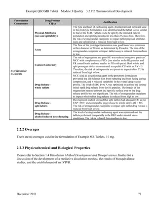 Example QbD MR Tablet Module 3 Quality 3.2.P.2 Pharmaceutical Development
Formulation Drug Product
Justification
Components CQAs
Physical Attributes
(size and splitability)
The type and level of cushioning agent, disintegrant and lubricant used
in the prototype formulation was identified and the tablet size is similar
to that of the RLD. Tablets could be split by the intended patient
population and splitting resulted in less than 2% mass loss. Therefore,
the risk of extragranular excipients to impact tablet physical attributes
(size and splitability) is reduced from high to low.
Assay
The flow of the prototype formulation was good based on a minimum
orifice diameter of 20 mm as determined by Flowdex. The risk of the
extragranular excipients to impact tablet assay is reduced from medium
to low.
Content Uniformity
The risk of segregation and poor BU was reduced using two grades of
MCC with complementary PSDs (one similar to the IR granules and
ER coated beads and one smaller to fill void space). Both whole and
split prototype tablets demonstrated acceptable CU with an AV < 5.
Therefore, the risk of extragranular excipients to impact tablet CU is
reduced from high to low.
Drug Release –
whole tablets
MCC used as a cushioning agent in the prototype formulation
prevented the ER polymer film from rupturing and from fusing during
compression, and it reduced variability in the overall drug release
profile. The level of SSG Type A was optimized to achieve the desired
initial rapid drug release from the IR granules. The impact of the
magnesium stearate amount and specific surface area on the drug
release profile was not significant. The risk of extragranular excipients
to impact whole tablet drug release is reduced from high to low.
Drug Release –
split tablets
Development studied showed that split tablets had adequate CU as per
USP <905> and comparable drug release to whole tablets (f2 = 80).
The risk of extragranular excipients to impact split tablet drug release is
reduced from high to low.
Extragranular
Excipients
Drug Release –
alcohol-induced dose dumping
The level of extragranular cushioning agent was optimized and the
tablets performed comparably to the RLD under alcohol stress
conditions. The risk is reduced from medium to low.
2.2.2 Overages
There are no overages used in the formulation of Example MR Tablets, 10 mg.
2.2.3 Physicochemical and Biological Properties
Please refer to Section 1.4 Dissolution Method Development and Bioequivalence Studies for a
discussion of the development of a predictive dissolution method, the results of bioequivalence
studies, and the establishment of an IVIVR.
December 2011 77
 