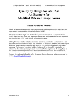 Example QbD MR Tablet Module 3 Quality 3.2.P.2 Pharmaceutical Development
Quality by Design for ANDAs:
An Example for
Modified Release Dosage Forms
Introduction to the Example
This is an example pharmaceutical development report illustrating how ANDA applicants can
move toward implementation of Quality by Design (QbD).
The purpose of the example is to illustrate the types of pharmaceutical development studies
ANDA applicants may use as they implement QbD in their development process and to promote
discussion on how OGD would use this information in review.
Although we have tried to make the example as realistic as possible, the development of a real
product may differ from this example. The example is for illustrative purposes and, depending on
applicants’ experience and knowledge, the degree of experimentation for a particular product
may vary. The impact of experience and knowledge should be thoroughly explained in the
submission. The risk assessment process is one avenue for this explanation. At many places in
this example alternative pharmaceutical development approaches would also be appropriate.
Notes to the reader are included in italics throughout the text. Questions and comments may be
sent to GenericDrugs@fda.hhs.gov
December 2011 1
 