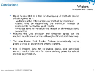©2019 Waters Corporation 40COMPANY CONFIDENTIAL
• Using Fusion QbD as a tool for developing LC methods can be
advantageous as it:
–Automates the entire process of method development
–Saves time by determining the minimum number of
experiments needed for valid results
–Provides tools to visualize the impact of chromatographic
parameters
• Utilizing the QDa detector and Empower speed up the
method development process through efficient peak tracking.
• The new Fusion Peak Tracker feature automatically tracks
peaks across all experiment chromatograms.
• Fills in missing data for co-eluting peaks, and generates
correct results data sets for non-absorbing peaks for robust
method optimization.
Conclusions
 