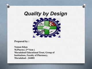 Quality by Design
Prepared by :
Noman Khan
M.Pharm [ 2nd Sem ]
Moradabad Educational Trust, Group of
Institutions, Faculty of Pharmacy,
Moradabad - 244001
 