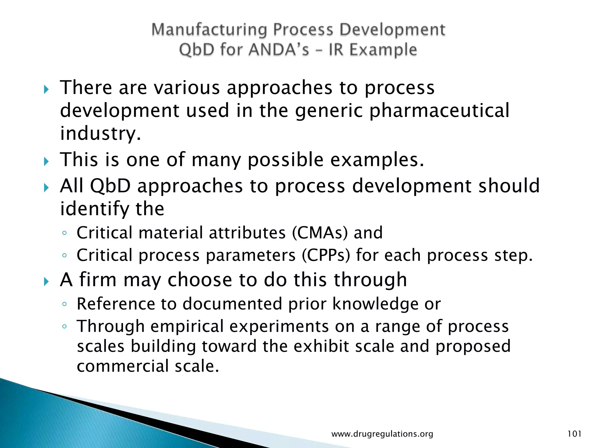    There are various approaches to process
    development used in the generic pharmaceutical
    industry.
   This is one of many possible examples.
   All QbD approaches to process development should
    identify the
    ◦ Critical material attributes (CMAs) and
    ◦ Critical process parameters (CPPs) for each process step.
   A firm may choose to do this through
    ◦ Reference to documented prior knowledge or
    ◦ Through empirical experiments on a range of process
      scales building toward the exhibit scale and proposed
      commercial scale.


                                     www.drugregulations.org      101
 