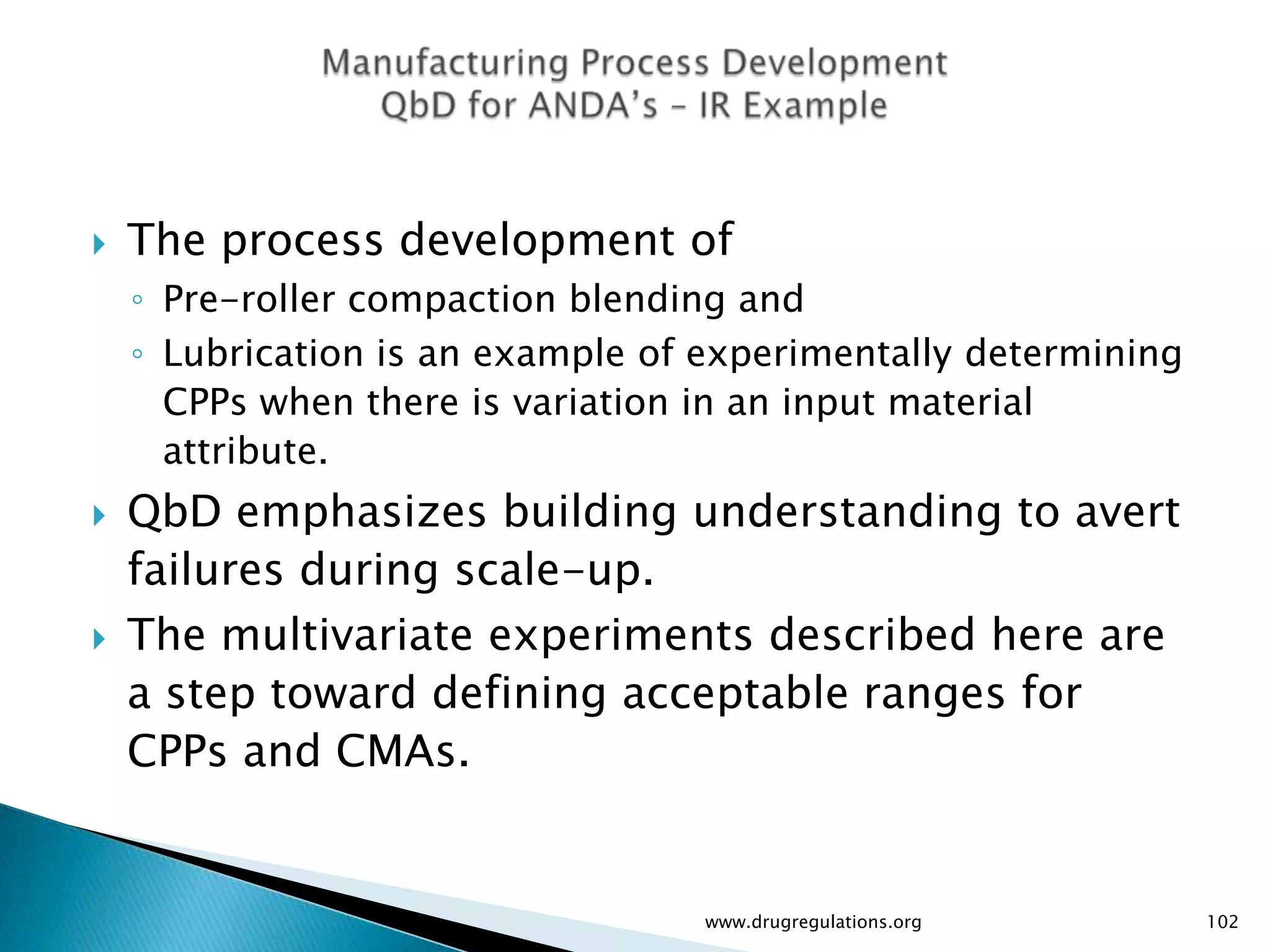    The process development of
    ◦ Pre-roller compaction blending and
    ◦ Lubrication is an example of experimentally determining
      CPPs when there is variation in an input material
      attribute.
   QbD emphasizes building understanding to avert
    failures during scale-up.
   The multivariate experiments described here are
    a step toward defining acceptable ranges for
    CPPs and CMAs.


                                   www.drugregulations.org      102
 