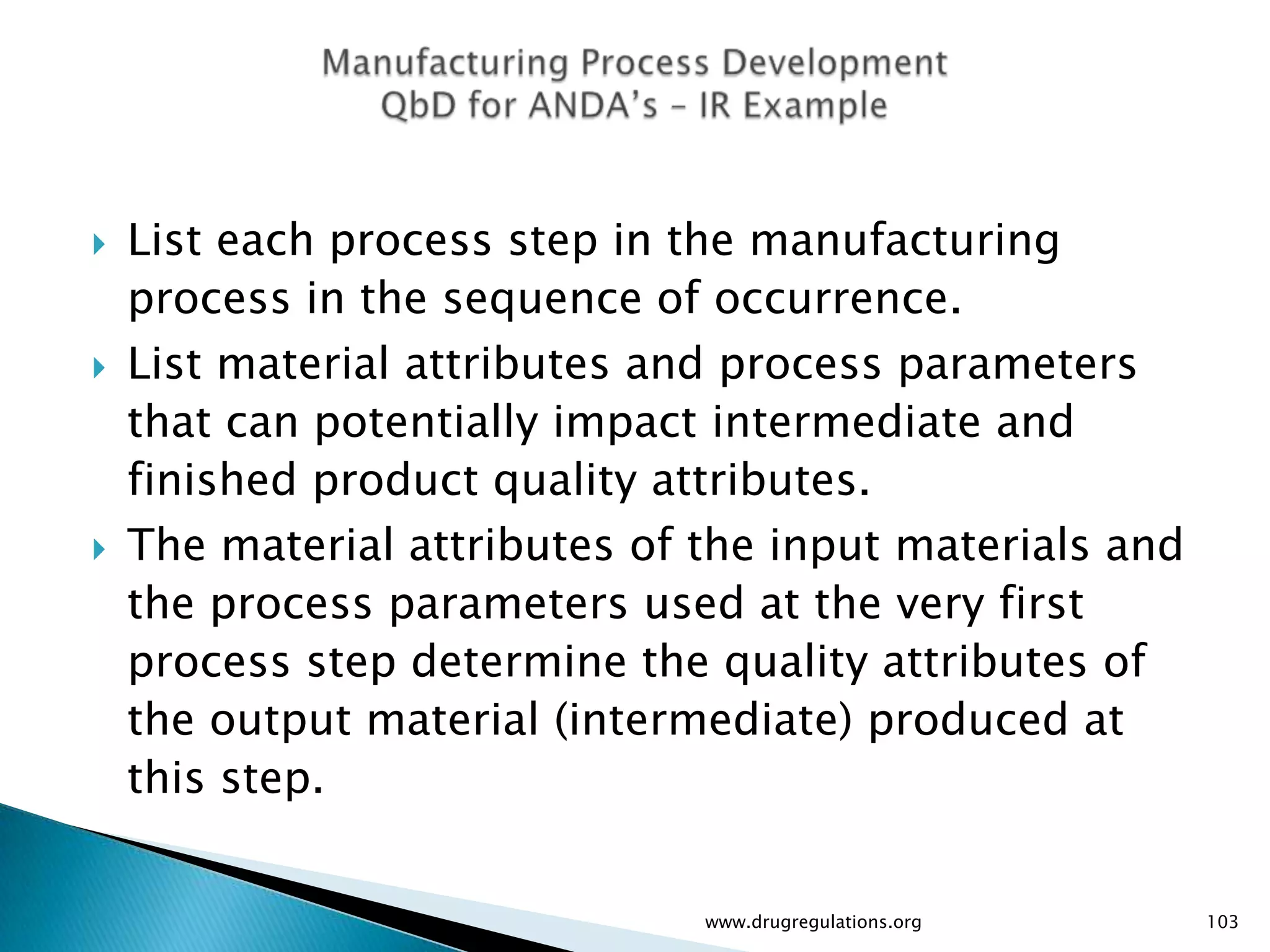    List each process step in the manufacturing
    process in the sequence of occurrence.
   List material attributes and process parameters
    that can potentially impact intermediate and
    finished product quality attributes.
   The material attributes of the input materials and
    the process parameters used at the very first
    process step determine the quality attributes of
    the output material (intermediate) produced at
    this step.


                               www.drugregulations.org   103
 
