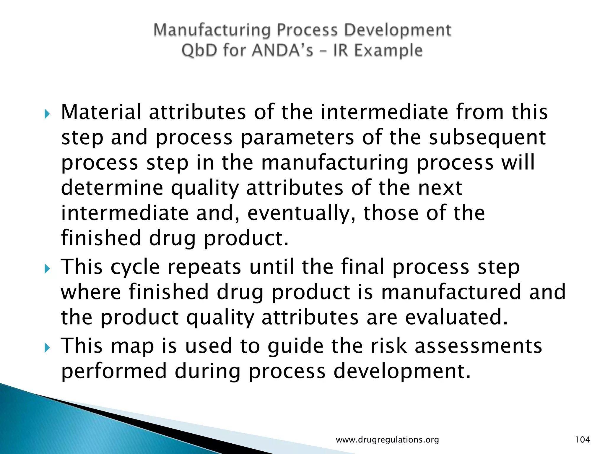    Material attributes of the intermediate from this
    step and process parameters of the subsequent
    process step in the manufacturing process will
    determine quality attributes of the next
    intermediate and, eventually, those of the
    finished drug product.
   This cycle repeats until the final process step
    where finished drug product is manufactured and
    the product quality attributes are evaluated.
   This map is used to guide the risk assessments
    performed during process development.


                              www.drugregulations.org   104
 