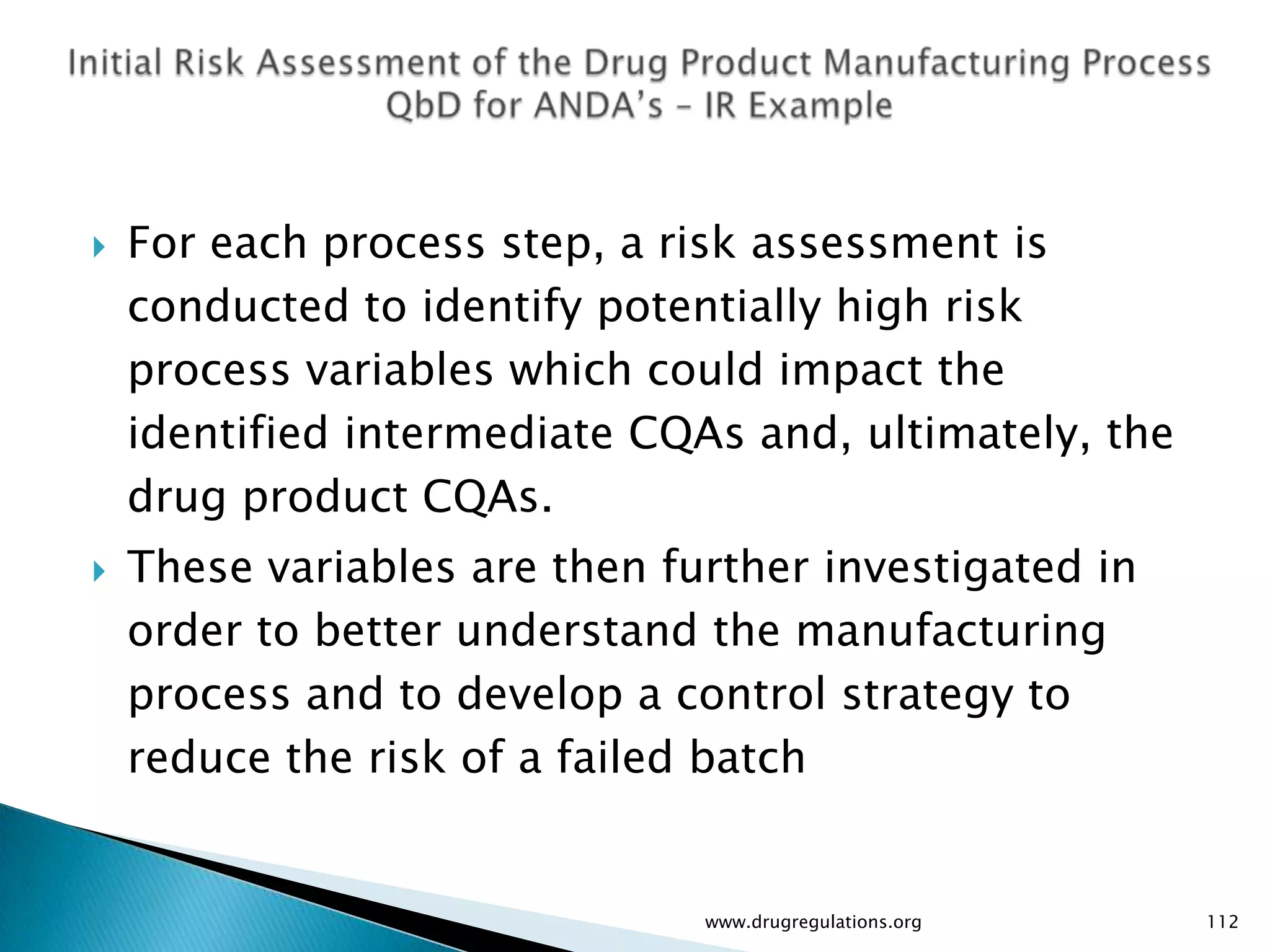    For each process step, a risk assessment is
    conducted to identify potentially high risk
    process variables which could impact the
    identified intermediate CQAs and, ultimately, the
    drug product CQAs.
   These variables are then further investigated in
    order to better understand the manufacturing
    process and to develop a control strategy to
    reduce the risk of a failed batch


                               www.drugregulations.org   112
 