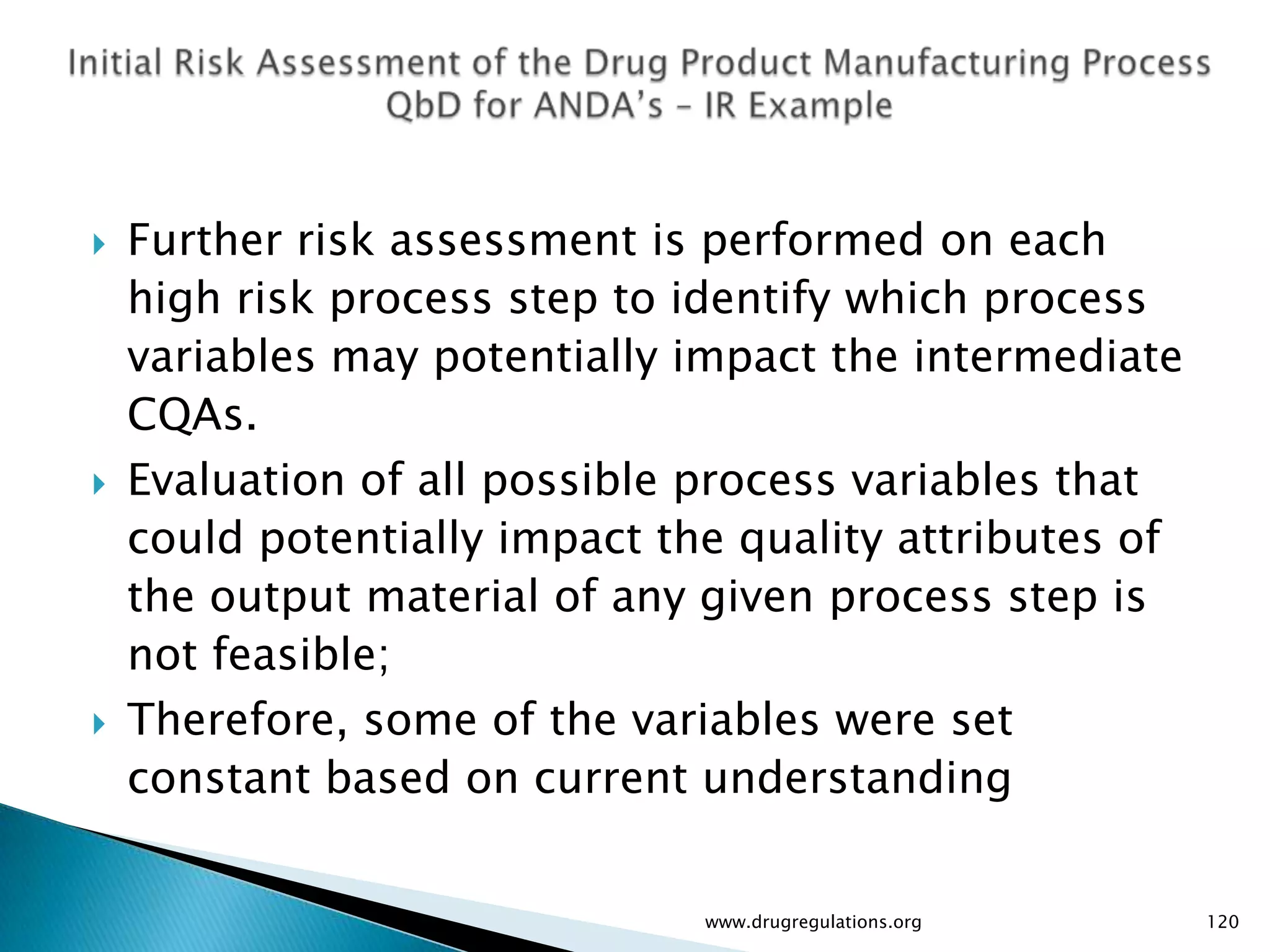    Further risk assessment is performed on each
    high risk process step to identify which process
    variables may potentially impact the intermediate
    CQAs.
   Evaluation of all possible process variables that
    could potentially impact the quality attributes of
    the output material of any given process step is
    not feasible;
   Therefore, some of the variables were set
    constant based on current understanding


                               www.drugregulations.org   120
 