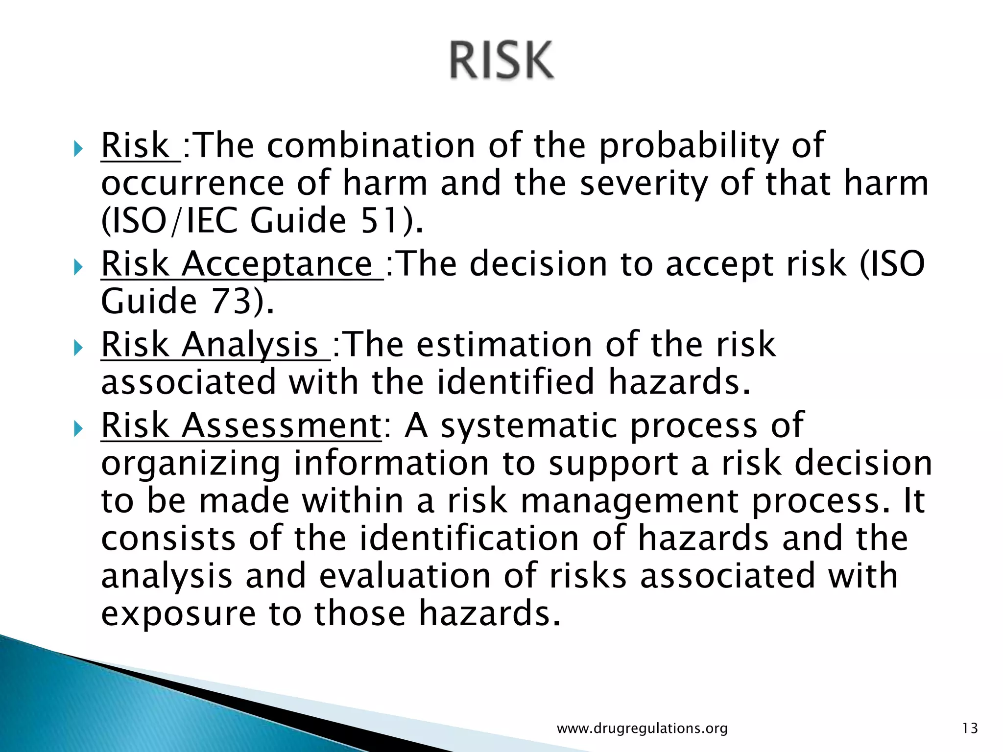    Risk :The combination of the probability of
    occurrence of harm and the severity of that harm
    (ISO/IEC Guide 51).
   Risk Acceptance :The decision to accept risk (ISO
    Guide 73).
   Risk Analysis :The estimation of the risk
    associated with the identified hazards.
   Risk Assessment: A systematic process of
    organizing information to support a risk decision
    to be made within a risk management process. It
    consists of the identification of hazards and the
    analysis and evaluation of risks associated with
    exposure to those hazards.


                              www.drugregulations.org   13
 