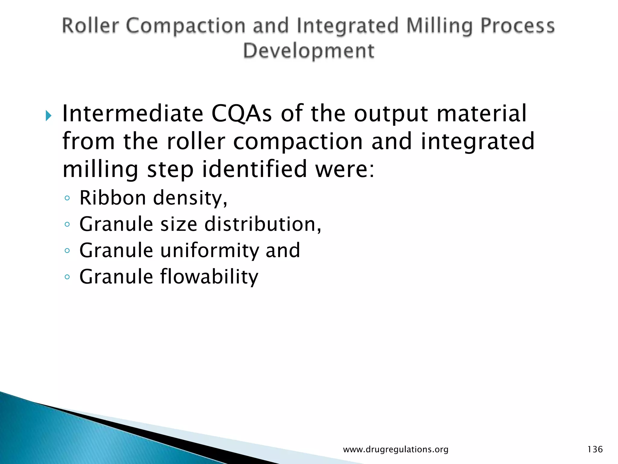    Intermediate CQAs of the output material
    from the roller compaction and integrated
    milling step identified were:
    ◦   Ribbon density,
    ◦   Granule size distribution,
    ◦   Granule uniformity and
    ◦   Granule flowability




                                     www.drugregulations.org   136
 