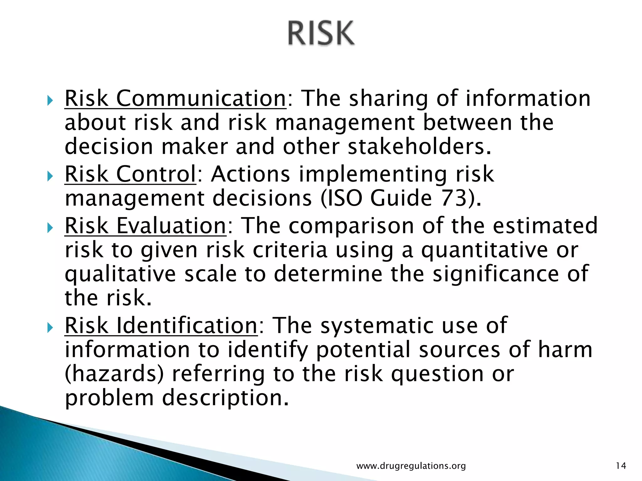    Risk Communication: The sharing of information
    about risk and risk management between the
    decision maker and other stakeholders.
   Risk Control: Actions implementing risk
    management decisions (ISO Guide 73).
   Risk Evaluation: The comparison of the estimated
    risk to given risk criteria using a quantitative or
    qualitative scale to determine the significance of
    the risk.
   Risk Identification: The systematic use of
    information to identify potential sources of harm
    (hazards) referring to the risk question or
    problem description.

                               www.drugregulations.org    14
 