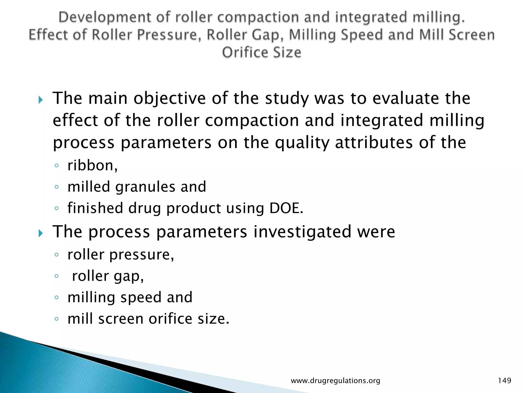    The main objective of the study was to evaluate the
    effect of the roller compaction and integrated milling
    process parameters on the quality attributes of the
    ◦ ribbon,
    ◦ milled granules and
    ◦ finished drug product using DOE.
   The process parameters investigated were
    ◦   roller pressure,
    ◦    roller gap,
    ◦   milling speed and
    ◦   mill screen orifice size.



                                    www.drugregulations.org   149
 
