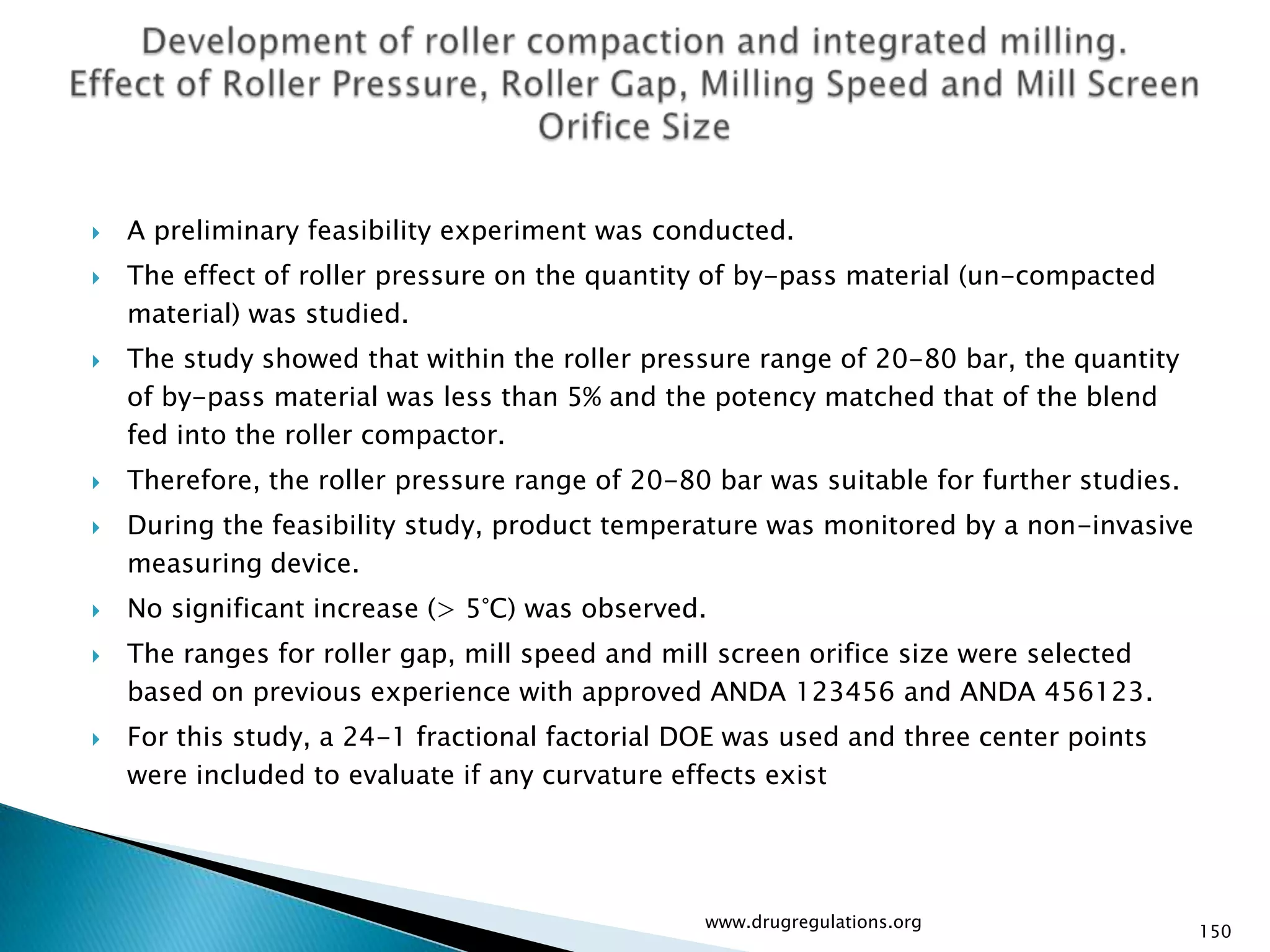    A preliminary feasibility experiment was conducted.
   The effect of roller pressure on the quantity of by-pass material (un-compacted
    material) was studied.
   The study showed that within the roller pressure range of 20-80 bar, the quantity
    of by-pass material was less than 5% and the potency matched that of the blend
    fed into the roller compactor.
   Therefore, the roller pressure range of 20-80 bar was suitable for further studies.
   During the feasibility study, product temperature was monitored by a non-invasive
    measuring device.
   No significant increase (> 5°C) was observed.
   The ranges for roller gap, mill speed and mill screen orifice size were selected
    based on previous experience with approved ANDA 123456 and ANDA 456123.
   For this study, a 24-1 fractional factorial DOE was used and three center points
    were included to evaluate if any curvature effects exist




                                                 www.drugregulations.org
                                                                                          150
 