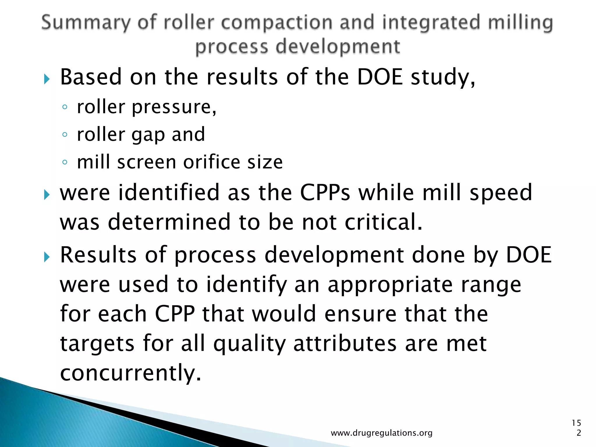    Based on the results of the DOE study,
    ◦ roller pressure,
    ◦ roller gap and
    ◦ mill screen orifice size
   were identified as the CPPs while mill speed
    was determined to be not critical.
   Results of process development done by DOE
    were used to identify an appropriate range
    for each CPP that would ensure that the
    targets for all quality attributes are met
    concurrently.

                                                           15
                                 www.drugregulations.org    2
 