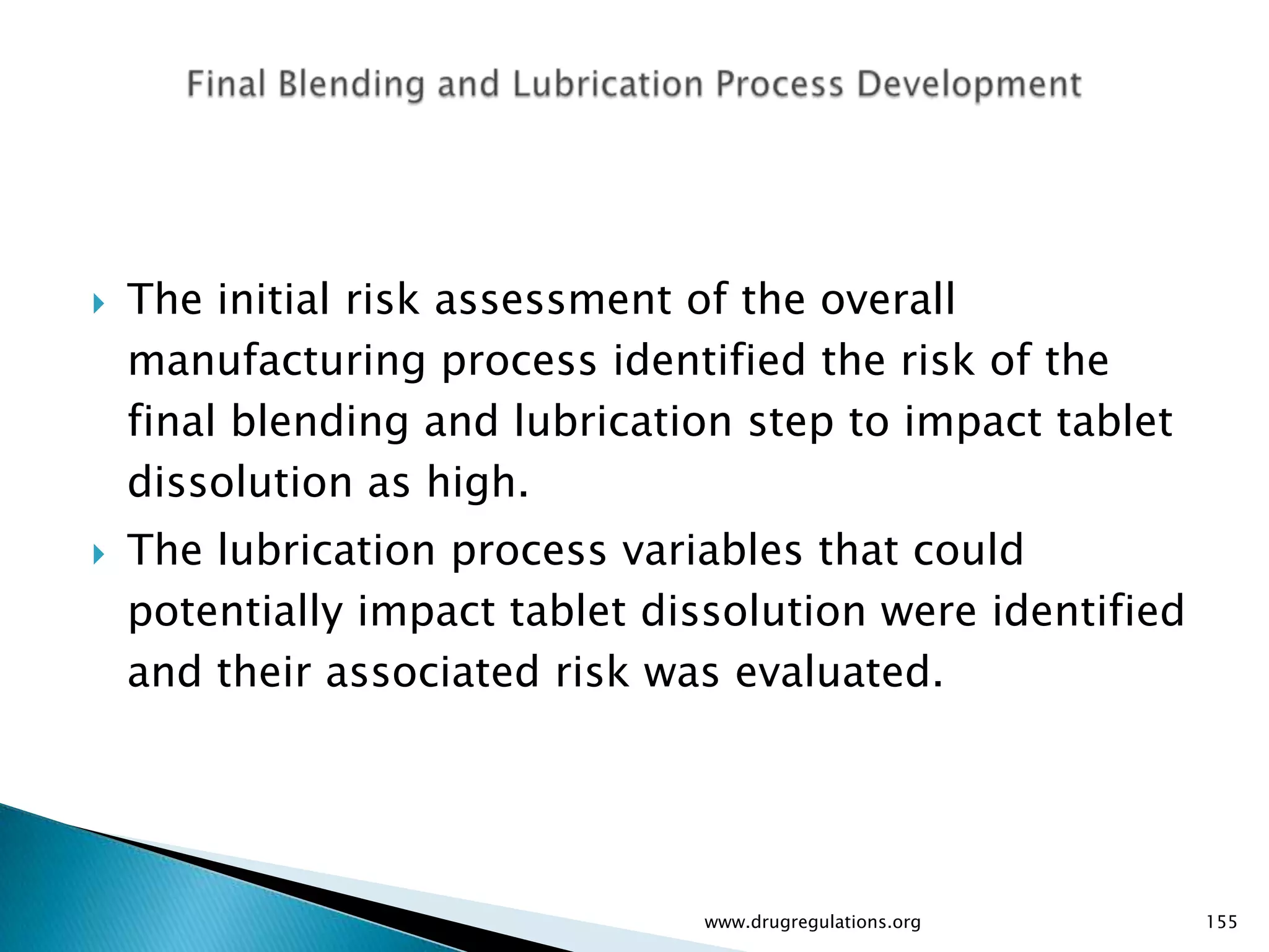    The initial risk assessment of the overall
    manufacturing process identified the risk of the
    final blending and lubrication step to impact tablet
    dissolution as high.
   The lubrication process variables that could
    potentially impact tablet dissolution were identified
    and their associated risk was evaluated.




                                www.drugregulations.org     155
 