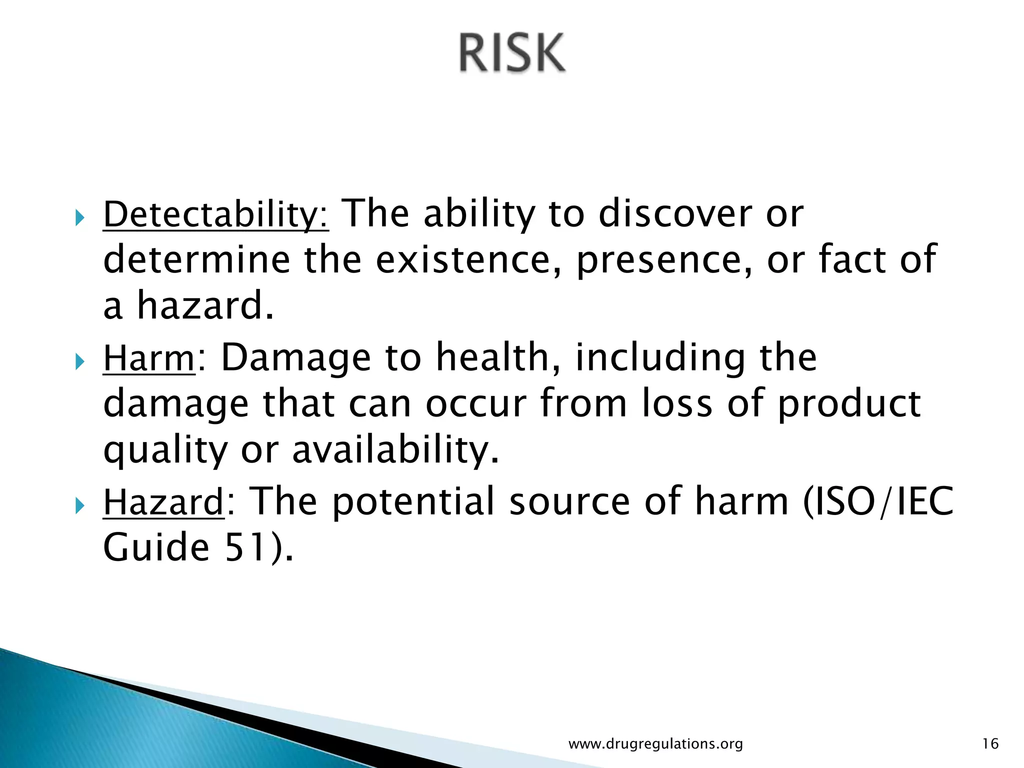    Detectability: The ability to discover or
    determine the existence, presence, or fact of
    a hazard.
   Harm: Damage to health, including the
    damage that can occur from loss of product
    quality or availability.
   Hazard: The potential source of harm (ISO/IEC
    Guide 51).



                               www.drugregulations.org   16
 