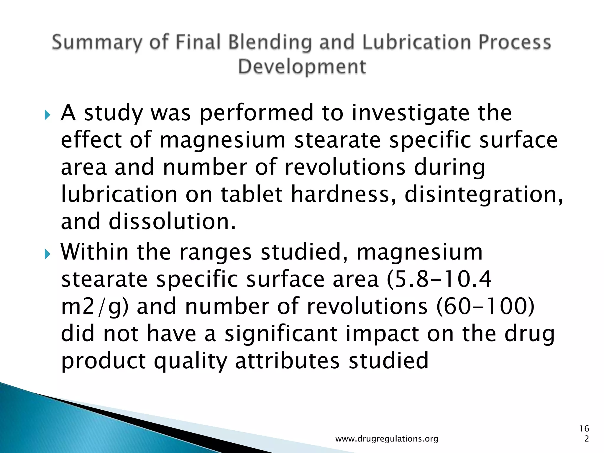    A study was performed to investigate the
    effect of magnesium stearate specific surface
    area and number of revolutions during
    lubrication on tablet hardness, disintegration,
    and dissolution.
   Within the ranges studied, magnesium
    stearate specific surface area (5.8-10.4
    m2/g) and number of revolutions (60-100)
    did not have a significant impact on the drug
    product quality attributes studied

                                                       16
                             www.drugregulations.org    2
 