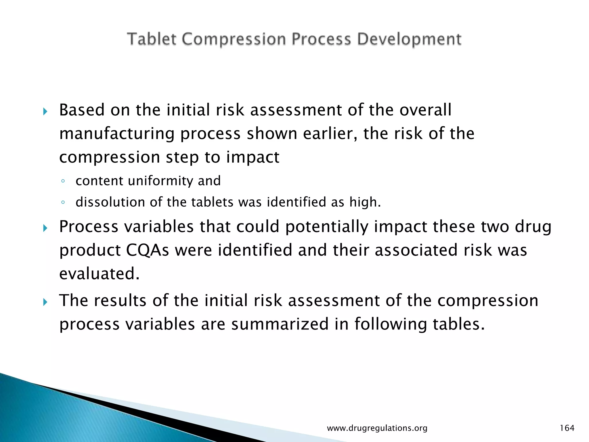    Based on the initial risk assessment of the overall
    manufacturing process shown earlier, the risk of the
    compression step to impact
    ◦ content uniformity and
    ◦ dissolution of the tablets was identified as high.
   Process variables that could potentially impact these two drug
    product CQAs were identified and their associated risk was
    evaluated.
   The results of the initial risk assessment of the compression
    process variables are summarized in following tables.




                                               www.drugregulations.org   164
 