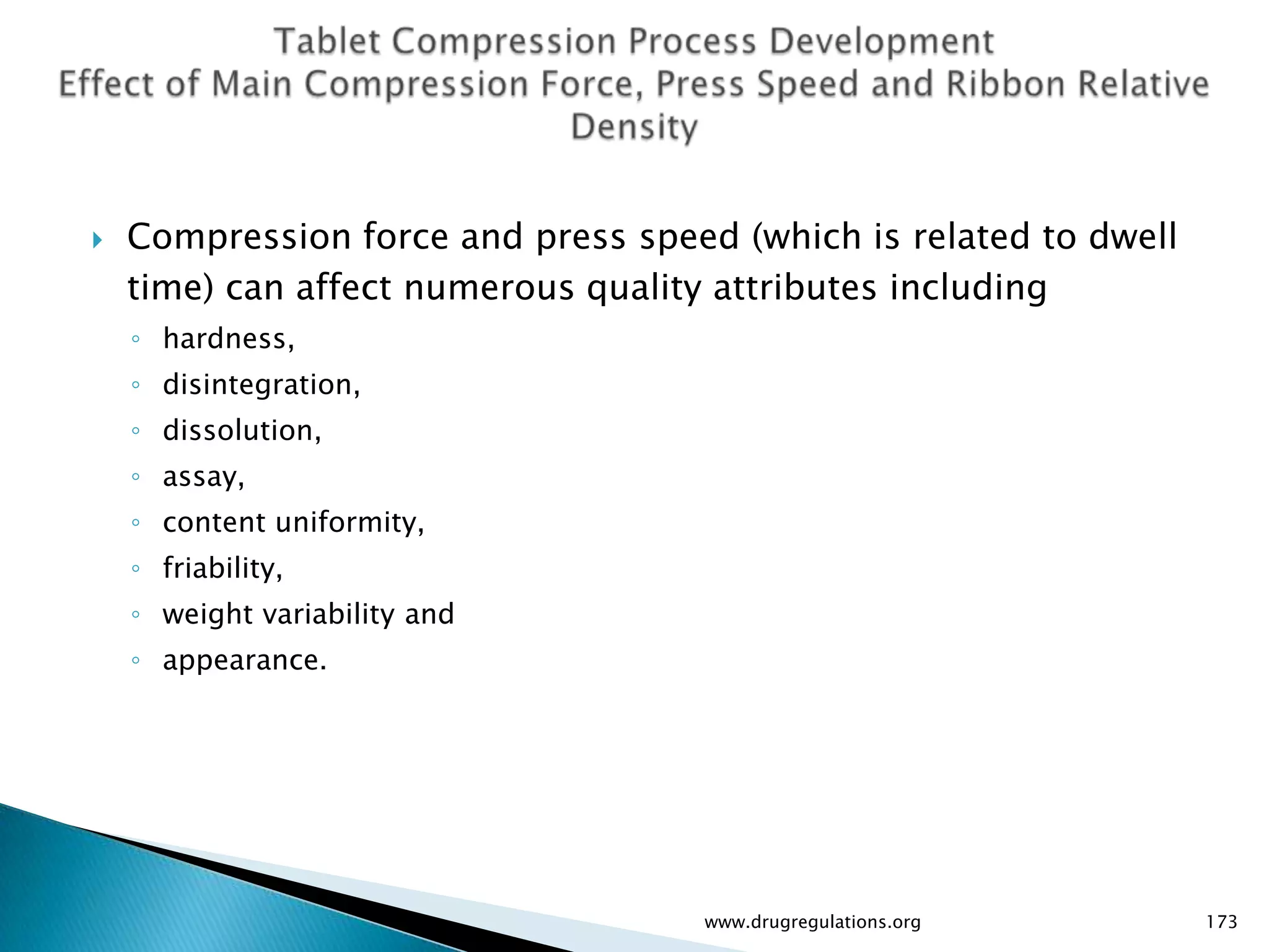    Compression force and press speed (which is related to dwell
    time) can affect numerous quality attributes including
    ◦ hardness,
    ◦ disintegration,
    ◦ dissolution,
    ◦ assay,
    ◦ content uniformity,
    ◦ friability,
    ◦ weight variability and
    ◦ appearance.




                                    www.drugregulations.org        173
 