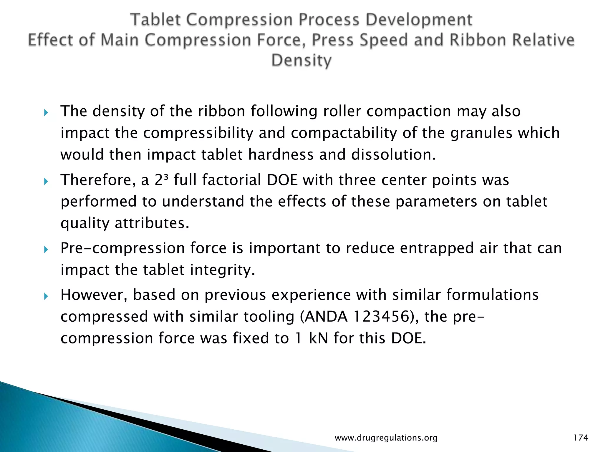    The density of the ribbon following roller compaction may also
    impact the compressibility and compactability of the granules which
    would then impact tablet hardness and dissolution.
   Therefore, a 2³ full factorial DOE with three center points was
    performed to understand the effects of these parameters on tablet
    quality attributes.
   Pre-compression force is important to reduce entrapped air that can
    impact the tablet integrity.
   However, based on previous experience with similar formulations
    compressed with similar tooling (ANDA 123456), the pre-
    compression force was fixed to 1 kN for this DOE.




                                        www.drugregulations.org           174
 