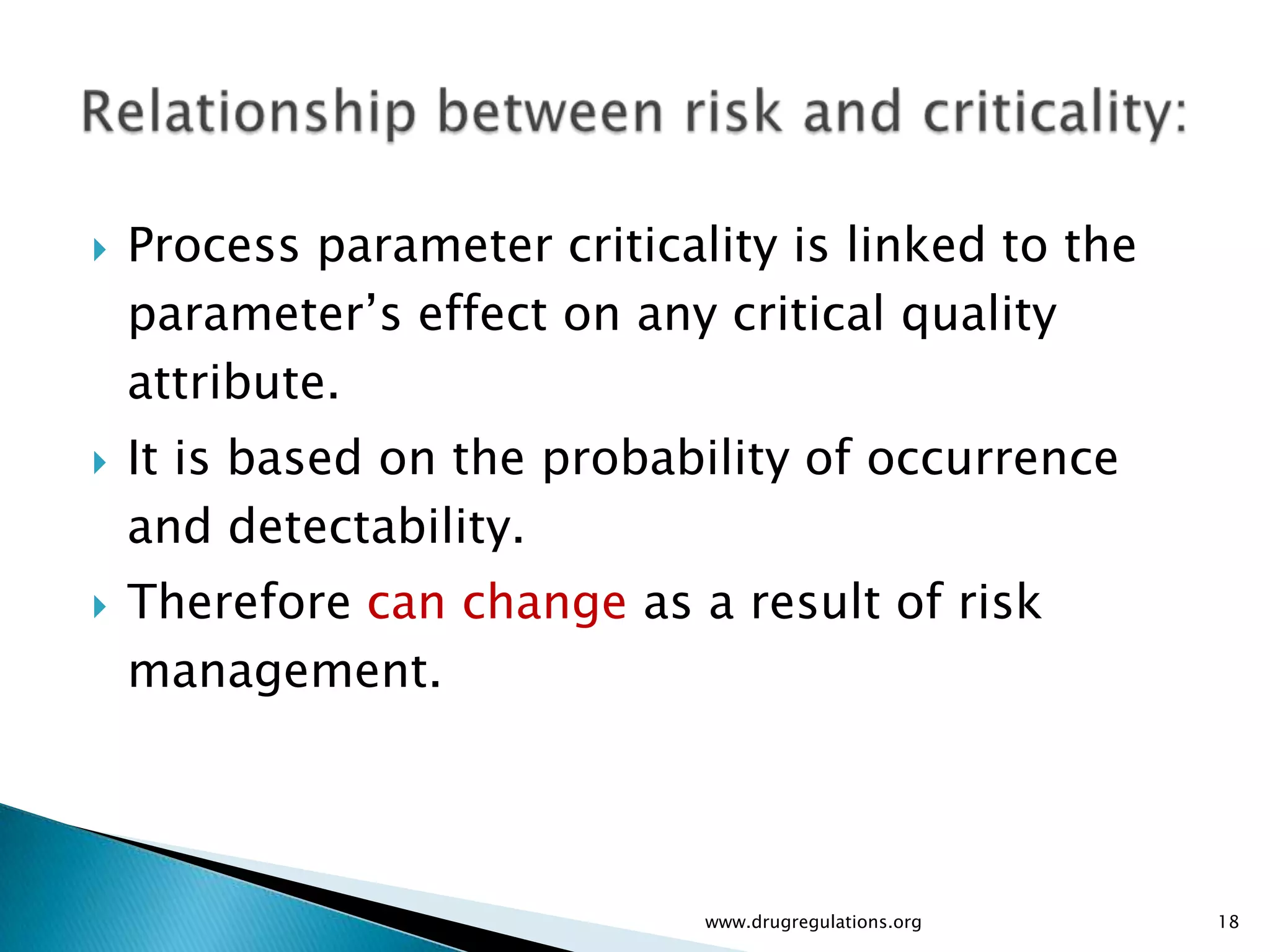    Process parameter criticality is linked to the
    parameter’s effect on any critical quality
    attribute.
   It is based on the probability of occurrence
    and detectability.
   Therefore can change as a result of risk
    management.




                              www.drugregulations.org   18
 