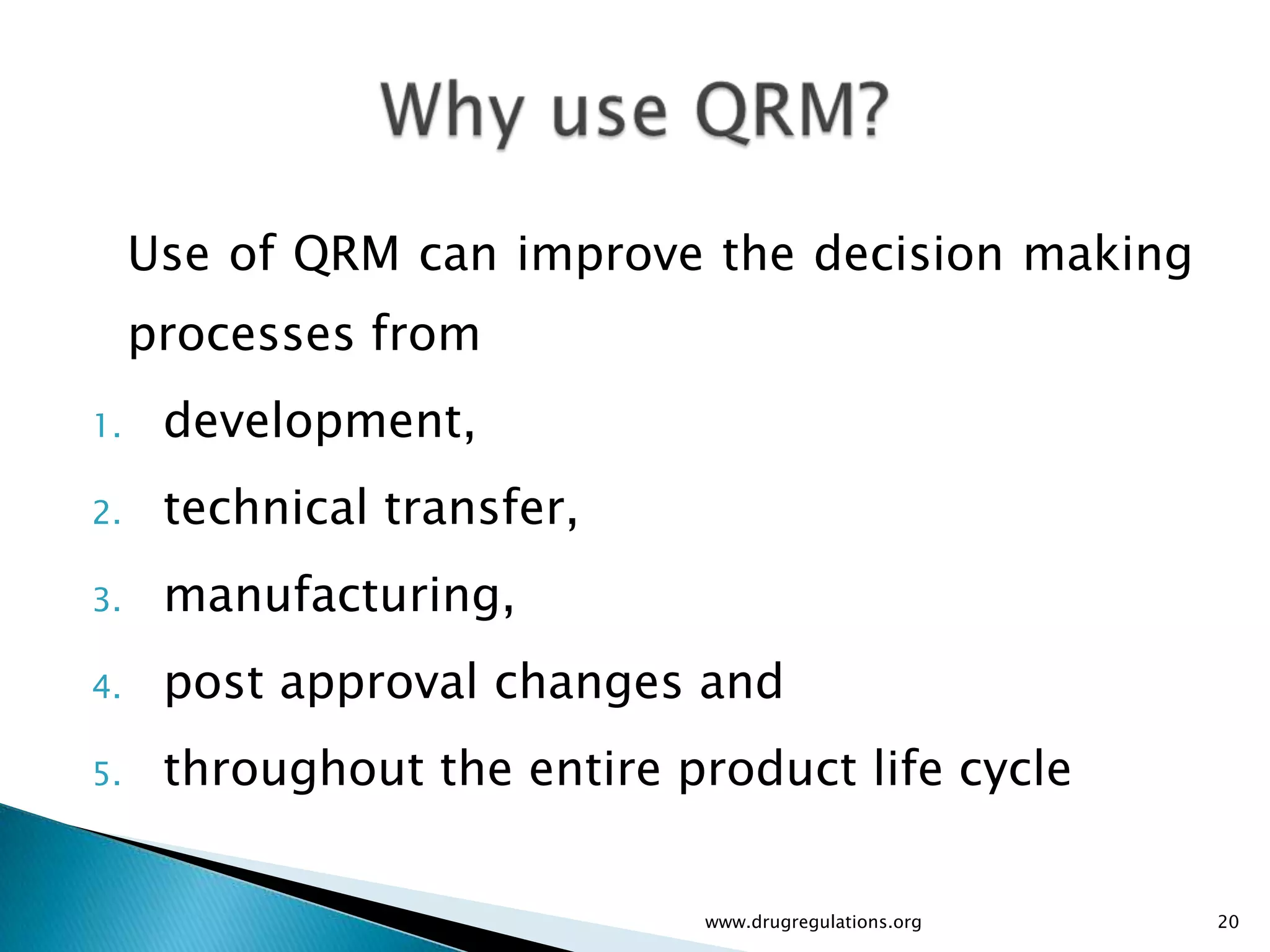 Use of QRM can improve the decision making
     processes from
1.    development,
2.    technical transfer,
3.    manufacturing,
4.    post approval changes and
5.    throughout the entire product life cycle

                             www.drugregulations.org   20
 