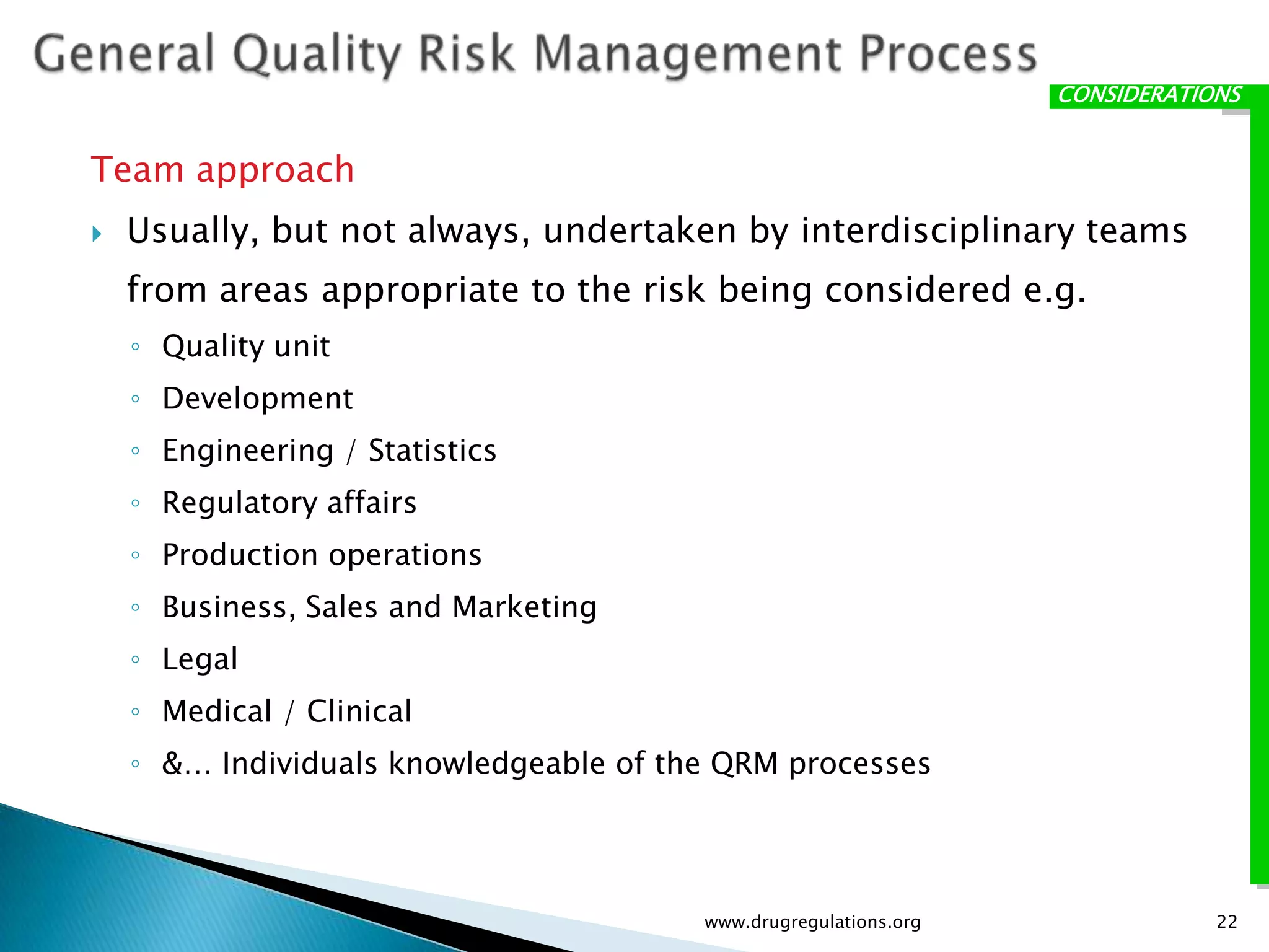 CONSIDERATIONS


Team approach
   Usually, but not always, undertaken by interdisciplinary teams
    from areas appropriate to the risk being considered e.g.
    ◦ Quality unit
    ◦ Development
    ◦ Engineering / Statistics
    ◦ Regulatory affairs
    ◦ Production operations
    ◦ Business, Sales and Marketing
    ◦ Legal
    ◦ Medical / Clinical
    ◦ &… Individuals knowledgeable of the QRM processes




                                        www.drugregulations.org               22
 